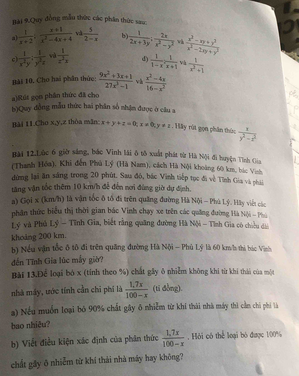 Bài 9.Quy đồng mẫu thức các phân thức sau:
a)  1/x+2 ; (x+1)/x^2-4x+4  và  5/2-x  b)  1/2x+3y ; 2x/x^2-y^2  và  (x^2-xy+y^2)/x^2-2xy+y^2 
c  1/x^2y ; 1/y^2z  và  1/z^2x 
d)  1/1-x ; 1/x+1  và  1/x^2+1 
Bài 10. Cho hai phân thức:  (9x^2+3x+1)/27x^3-1  và  (x^2-4x)/16-x^2 
a)Rút gọn phân thức đã cho
b)Quy đồng mẫu thức hai phân số nhận được ở câu a
Bài 11.Cho x,y,z thỏa mãn: x+y+z=0;x!= 0;y!= z. Hãy rút gọn phân thức  x/y^2-z^2 
Bài 12.Lúc 6 giờ sáng, bác Vinh lái ô tô xuất phát từ Hà Nội đi huyện Tĩnh Gia
(Thanh Hóa). Khi đến Phủ Lý (Hà Nam), cách Hà Nội khoảng 60 km, bác Vinh
dừng lại ăn sáng trong 20 phút. Sau đó, bác Vinh tiếp tục đi về Tĩnh Gia và phải
tăng vận tốc thêm 10 km/h để đến nơi đúng giờ dự định.
a) Gọi x (km/h) là vận tốc ô tô đi trên quãng đường Hà Nội - Phủ Lý. Hãy viết các
phân thức biểu thị thời gian bác Vinh chạy xe trên các quãng đường Hà Nội - Phù
Lý và Phủ Lý - Tĩnh Gia, biết rằng quãng đường Hà Nội - Tĩnh Gia có chiều dài
khoảng 200 km.
b) Nếu vận tốc ô tô đi trên quãng đường Hà Nội - Phủ Lý là 60 km/h thì bác Vinh
đến Tĩnh Gia lúc mấy giờ?
Bài 13.Để loại bỏ x (tính theo %) chất gây ô nhiễm không khí từ khí thải của một
nhà máy, ước tính cần chi phí là  (1,7x)/100-x  (tỉ đồng).
a) Nếu muốn loại bỏ 90% chất gây ô nhiễm từ khí thải nhà máy thì cần chi phí là
bao nhiêu?
b) Viết điều kiện xác định của phân thức  (1,7x)/100-x . Hỏi có thể loại bỏ được 100%
chất gây ô nhiễm từ khí thải nhà máy hay không?