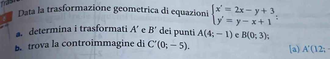 Trasi 
Data la trasformazione geometrica di equazioni beginarrayl x'=2x-y+3 y'=y-x+1endarray. : 
5 
a determina i trasformati A' e B' dei punti A(4;-1) e B(0;3)
B. trova la controimmagine di C'(0;-5). 
[a) A'(12;-