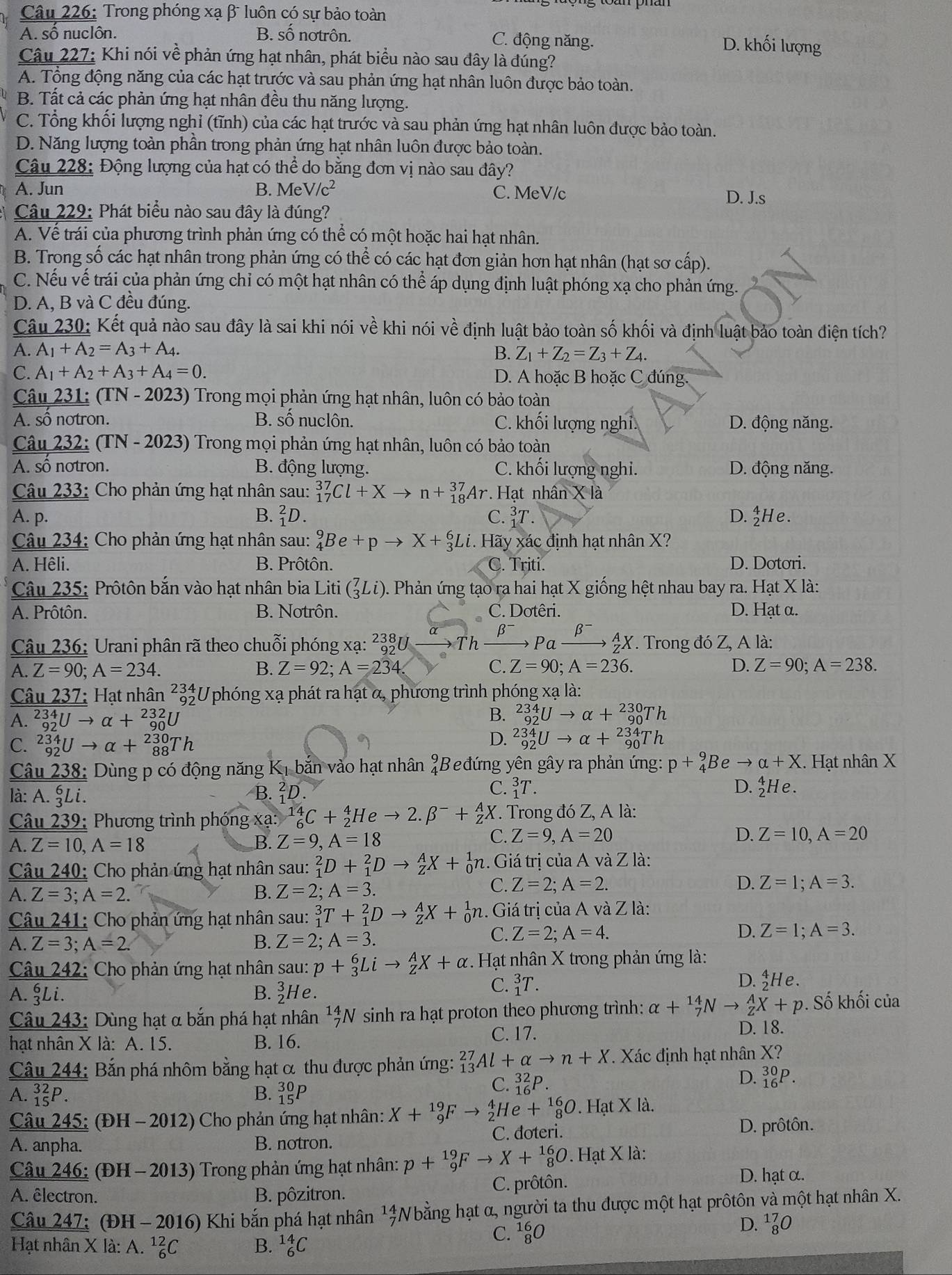 Trong phóng xạ β luôn có sự bảo toàn
A. số nuclôn. B. số notrôn. C. động năng. D. khối lượng
Câu 227: Khi nói vhat e phản ứng hạt nhân, phát biểu nào sau đây là đúng?
A. Tổng động năng của các hạt trước và sau phản ứng hạt nhân luôn được bảo toàn.
B. Tất cả các phản ứng hạt nhân đều thu năng lượng.
C. Tổng khối lượng nghỉ (tĩnh) của các hạt trước và sau phản ứng hạt nhân luôn được bảo toàn.
D. Năng lượng toàn phần trong phản ứng hạt nhân luôn được bảo toàn.
Câu 228: Động lượng của hạt có thể do bằng đơn vị nào sau đây?
A. Jun B. Me V/c^2 C. MeV/c D. J.s
Câu 229: Phát biểu nào sau đây là đúng?
A. Vế trái của phương trình phản ứng có thể có một hoặc hai hạt nhân.
B. Trong số các hạt nhân trong phản ứng có thể có các hạt đơn giản hơn hạt nhân (hạt sơ cấp).
C. Nếu vế trái của phản ứng chỉ có một hạt nhân có thể áp dụng định luật phóng xạ cho phản ứng.
D. A, B và C đều đúng.
Câu 230: Kết quả nào sau đây là sai khi nói về khi nói về định luật bảo toàn số khối và định luật bảo toàn điện tích?
A. A_1+A_2=A_3+A_4.
B. Z_1+Z_2=Z_3+Z_4.
C. A_1+A_2+A_3+A_4=0. D. A hoặc B hoặc C đúng.
Câu 231: (TN - 2023) Trong mọi phản ứng hạt nhân, luôn có bảo toàn
A. sô notron. B. số nuclôn. C. khối lượng nghi. D. động năng.
Câu 232: (TN - 2023) Trong mọi phản ứng hạt nhân, luôn có bảo toàn
A. sô notron. B. động lượng. C. khối lượng nghi. D. động năng.
Câu 233: Cho phản ứng hạt nhân sau: _(17)^(37)Cl+Xto n+_(18)^(37)Ar Hạt nhân X là
A. p. B. _1^(2D. C. _1^3T. D._He.
Câu 234: Cho phản ứng hạt nhân sau: _4^9Be+pto X+_3^6Li Hãy xác định hạt nhân X?
A. Hêli. B. Prôtôn. C. Triti. D. Dotori.
Câu 235: Prôtôn bắn vào hạt nhân bia Liti (_3^7Li) 0. Phản ứng tạo ra hai hạt X giống hệt nhau bay ra. Hạt X là:
A. Prôtôn. B. Notrôn. C. Dotêri. D. Hạt α.
Câu 236: Urani phân rã theo chuỗi phóng xạ: ² beginarray)r 38 92endarray U a u h beta frac  lxrightarrow beta^-_Z^(AX. Trong đó Z, A là:
A. Z=90;A=234. B. Z=92;A=234. C. Z=90;A=236. D. Z=90;A=238.
Câu 237: Hạt nhân ²3Uphóng xạ phát ra hạt α, phương trình phóng xạ là:
A. _(92)^(234)Uto alpha +_(90)^(232)U B. _(92)^(234)Uto alpha +_(90)^(230)Th
C. _(92)^(234)Uto alpha +_(88)^(230)Th
D. _(92)^(234)Uto alpha +_(90)^(234)Th
Câu 238: Dùng p có động năng Kị bắn vào hạt nhân  Beđứng yên gây ra phản ứng: p+_4^9Beto alpha +X.. Hạt nhân X
C.
là: A. §Li. B. ²D. _1^3T.
D. _2^4He.
Câu 239: Phương trình phóng xạ: _6^(14)C+_2^4Heto 2.beta ^-)+_Z^(AX. Trong đó Z, A là:
A. Z=10,A=18 B. Z=9,A=18
C. Z=9,A=20 D. Z=10,A=20
Câu 240: Cho phản ứng hạt nhân sau: _1^2D+_1^2Dto _Z^AX+_0^1n 1.  Giá trị của A và Z là:
C. Z=2;A=2.
A. Z=3;A=2. B. Z=2;A=3. D. Z=1;A=3.
Câu 241: Cho phản ứng hạt nhân sau: _1^3T+_1^2Dto _Z^AX+_0^1n.. Giá trị của A và Z là:
A. Z=3;A=2. B. Z=2;A=3.
C. Z=2;A=4. D. Z=1;A=3.
Câu 242: Cho phản ứng hạt nhân sau: p+_3^6Lito _Z^AX+alpha. Hạt nhân X trong phản ứng là:
A. gLi. B. beginarray)r 3 2endarray F He.
C. _1^(3T. D. _He.
Câu 243: Dùng hạt α bắn phá hạt nhân 1beginarray)r 1_4_7endarray W sinh ra hạt proton theo phương trình: alpha +_7^((14)Nto _Z^AX+p. Số khối của
C. 17. D. 18.
hạt nhân X là: A. 15. B. 16.
Câu 244: Bắn phá nhôm bằng hạt α thu được phản ứng: _(13)^(27)Al+alpha to n+X. Xác định hạt nhân X?
C. _(16)^(32)P
D. _(16)^(30)P.
A. _(15)^(32)P. B. _(15)^(30)P
Câu 245: (ĐH - 2012) Cho phản ứng hạt nhân: X+_9^(19)Fto _2^4He+_8^(16)O. Hạt X là.
A. anpha. B. notron. C. doteri. D. prôtôn.
Câu 246: (ĐH - 2013) Trong phản ứng hạt nhân: p+_9^(19)Fto X+_8^(16)O. Hạt X là:
A. êlectron. B. pôzitron. C. prôtôn.
D. hạt α.
Câu 247: (ĐH - 2016) Khi bắn phá hạt nhân ^frac frac 4)^ Wằng hạt α, người ta thu được một hạt prôtôn và một hạt nhân X.
Hạt nhân X là: A. _6^((12)C B. _6^(14)C C. ¹g0
D. ^17)_8O