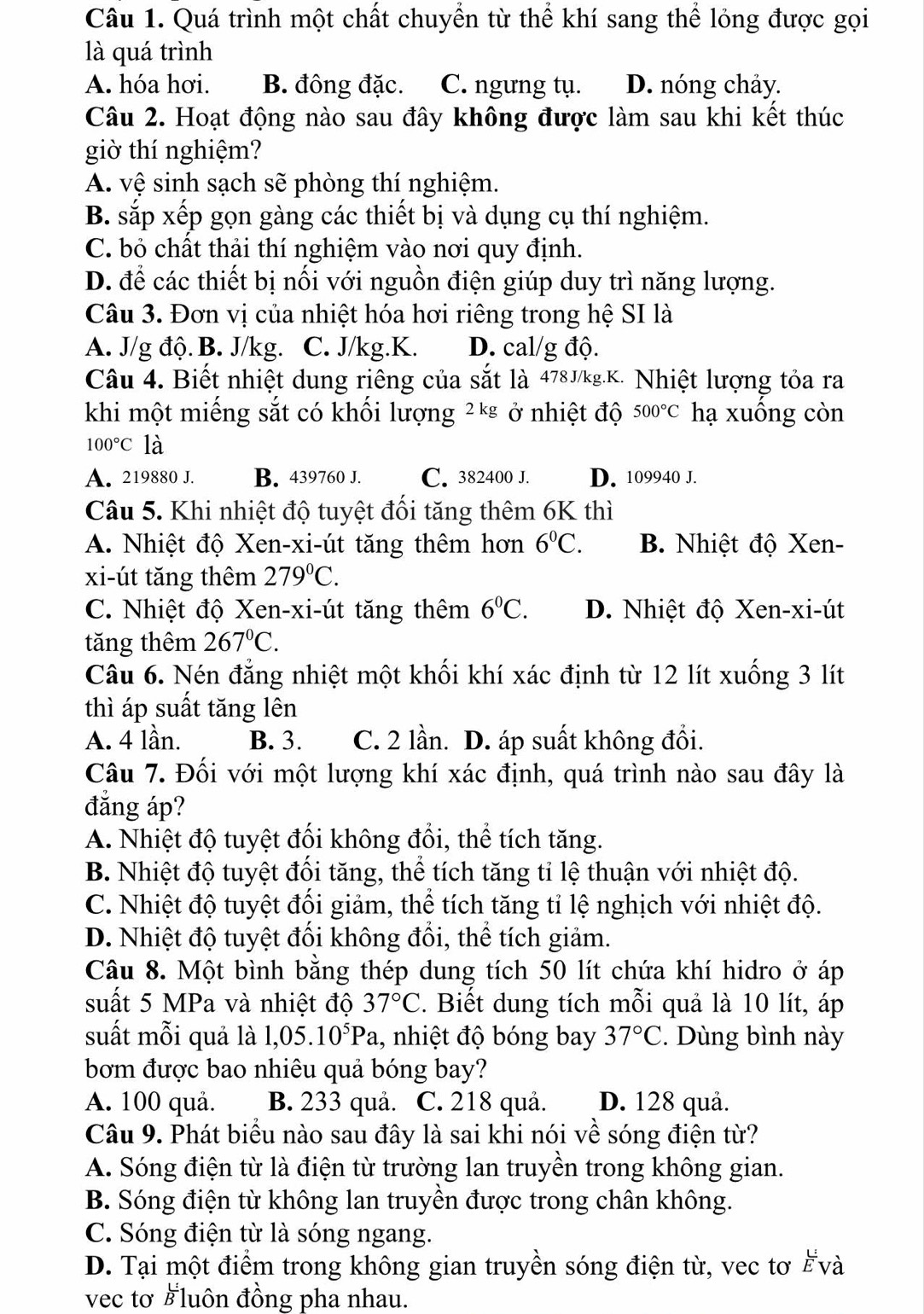 Quá trình một chất chuyển từ thể khí sang thể lỏng được gọi
là quá trình
A. hóa hơi. B. đông đặc. C. ngưng tụ. D. nóng chảy.
Câu 2. Hoạt động nào sau đây không được làm sau khi kết thúc
giờ thí nghiệm?
A. vệ sinh sạch sẽ phòng thí nghiệm.
B. sắp xếp gọn gàng các thiết bị và dụng cụ thí nghiệm.
C. bỏ chất thải thí nghiệm vào nơi quy định.
D. để các thiết bị nối với nguồn điện giúp duy trì năng lượng.
Câu 3. Đơn vị của nhiệt hóa hơi riêng trong hệ SI là
A. J/g độ. B. J/kg. C. J/kg.K. D. cal/g độ.
Câu 4. Biết nhiệt dung riêng của sắt là 478J/kg.K. Nhiệt lượng tỏa ra
khi một miếng sắt có khối lượng ²*² ở nhiệt độ 500°C hạ xuông còn
100°C là
A. 219880 J. B. 439760 J. C. 382400 J. D. 109940 J.
Câu 5. Khi nhiệt độ tuyệt đối tăng thêm 6K thì
A. Nhiệt độ Xen-xi-út tăng thêm hơn 6^0C. B. Nhiệt độ Xen-
xi-út tăng thêm 279°C.
C. Nhiệt độ Xen-xi-út tăng thêm 6^0C. D. Nhiệt độ Xen-xi-út
tăng thêm 267°C.
Câu 6. Nén đẳng nhiệt một khối khí xác định từ 12 lít xuống 3 lít
thì áp suất tăng lên
A. 4 lần. B. 3. C. 2 lần. D. áp suất không đổi.
Câu 7. Đối với một lượng khí xác định, quá trình nào sau đây là
đắng áp?
A. Nhiệt độ tuyệt đối không đổi, thể tích tăng.
B. Nhiệt độ tuyệt đối tăng, thể tích tăng tỉ lệ thuận với nhiệt độ.
C. Nhiệt độ tuyệt đổi giảm, thể tích tăng tỉ lệ nghịch với nhiệt độ.
D. Nhiệt độ tuyệt đổi không đổi, thể tích giảm.
Câu 8. Một bình bằng thép dung tích 50 lít chứa khí hidro ở áp
suất 5 MPa và nhiệt độ 37°C. Biết dung tích mỗi quả là 10 lít, áp
suất mỗi quả là 1,05.10^5Pa , nhiệt độ bóng bay 37°C. Dùng bình này
bơm được bao nhiêu quả bóng bay?
A. 100 quả. B. 233 quả. C. 218 quả. D. 128 quả.
Câu 9. Phát biểu nào sau đây là sai khi nói về sóng điện từ?
A. Sóng điện từ là điện từ trường lan truyền trong không gian.
B. Sóng điện từ không lan truyền được trong chân không.
C. Sóng điện từ là sóng ngang.
D. Tại một điểm trong không gian truyền sóng điện từ, vec tơ Ếvà
vec tơ हluôn đồng pha nhau.