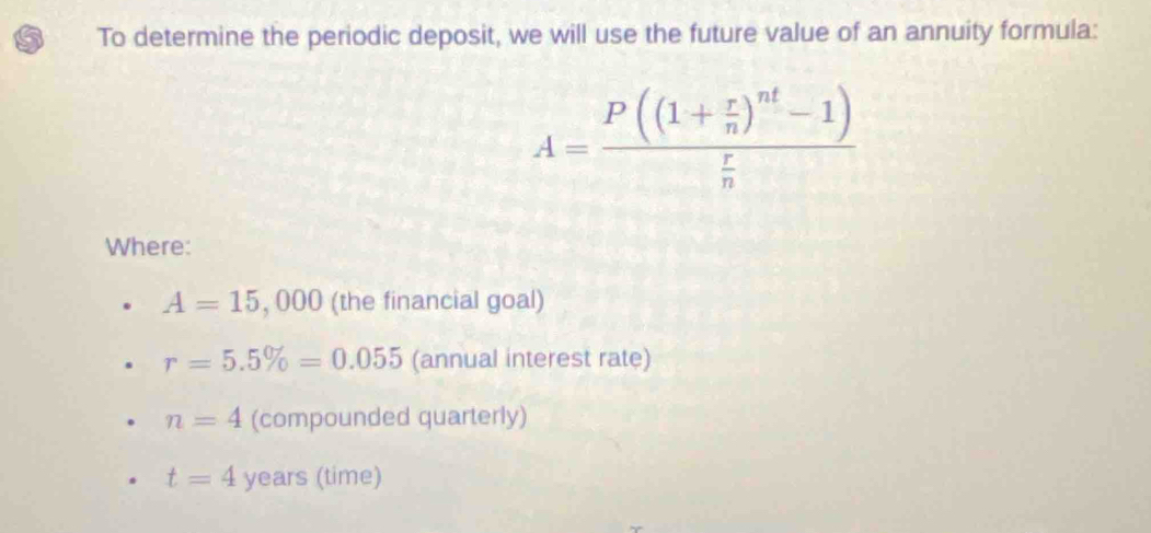 To determine the periodic deposit, we will use the future value of an annuity formula:
A=frac P((1+ r/n )^nt-1) r/n 
Where:
A=15,000 (the financial goal)
r=5.5% =0.055 (annual interest rate)
n=4 (compounded quarterly)
t=4 years (time)