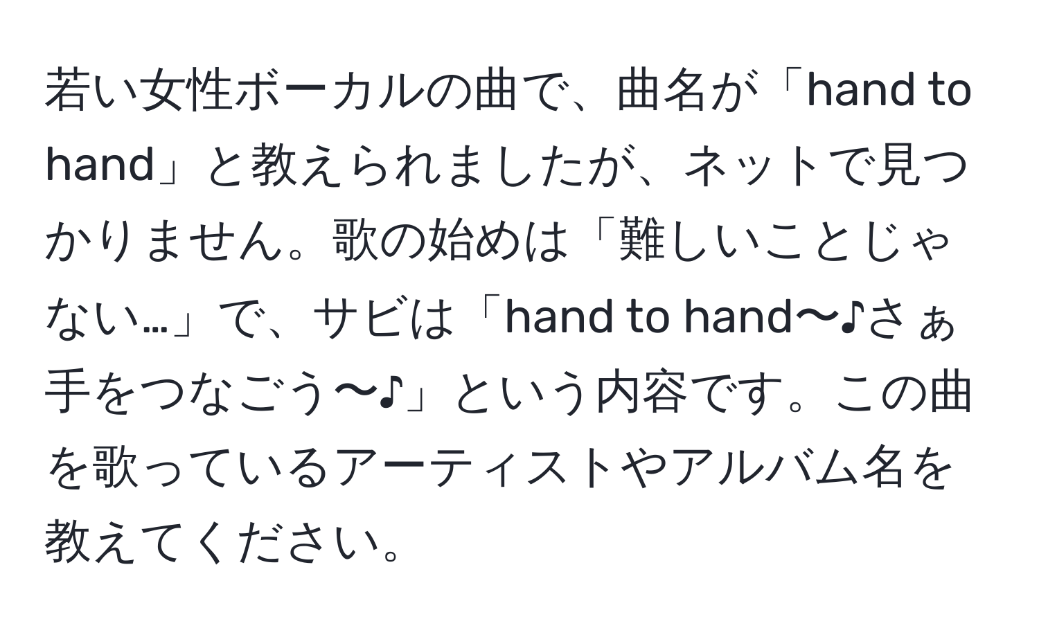 若い女性ボーカルの曲で、曲名が「hand to hand」と教えられましたが、ネットで見つかりません。歌の始めは「難しいことじゃない…」で、サビは「hand to hand〜♪さぁ手をつなごう〜♪」という内容です。この曲を歌っているアーティストやアルバム名を教えてください。