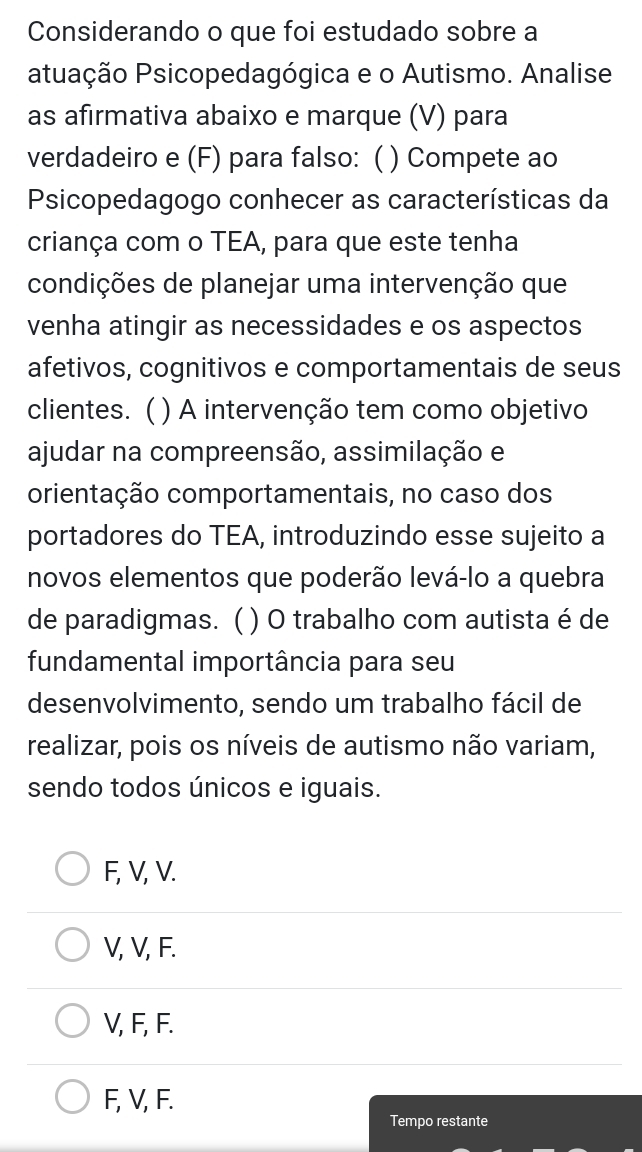 Considerando o que foi estudado sobre a
atuação Psicopedagógica e o Autismo. Analise
as afirmativa abaixo e marque (V) para
verdadeiro e (F) para falso: ( ) Compete ao
Psicopedagogo conhecer as características da
criança com o TEA, para que este tenha
condições de planejar uma intervenção que
venha atingir as necessidades e os aspectos
afetivos, cognitivos e comportamentais de seus
clientes. ( ) A intervenção tem como objetivo
ajudar na compreensão, assimilação e
orientação comportamentais, no caso dos
portadores do TEA, introduzindo esse sujeito a
novos elementos que poderão levá-lo a quebra
de paradigmas. ( ) O trabalho com autista é de
fundamental importância para seu
desenvolvimento, sendo um trabalho fácil de
realizar, pois os níveis de autismo não variam,
sendo todos únicos e iguais.
F, V, V.
V, V, F.
V, F, F.
F, V, F.
Tempo restante