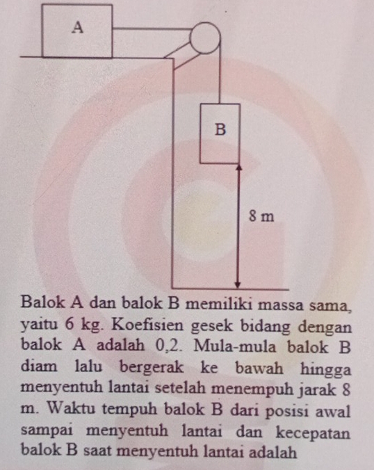 sama, 
yaitu 6 kg. Koefisien gesek bidang dengan 
balok A adalah 0,2. Mula-mula balok B 
diam lalu bergerak ke bawah hingga 
menyentuh lantai setelah menempuh jarak 8
m. Waktu tempuh balok B dari posisi awal 
sampai menyentuh lantai dan kecepatan 
balok B saat menyentuh lantai adalah