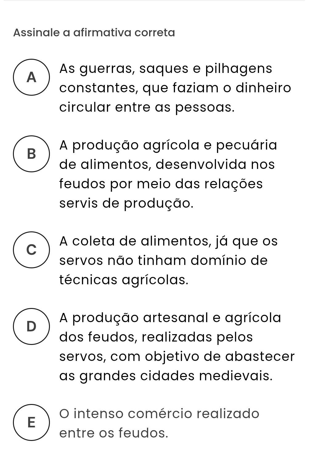 Assinale a afirmativa correta
A As guerras, saques e pilhagens
constantes, que faziam o dinheiro
circular entre as pessoas.
B
A produção agrícola e pecuária
de alimentos, desenvolvida nos
feudos por meio das relações
servis de produção.
A coleta de alimentos, já que os
C
servos não tinham domínio de
técnicas agrícolas.
D
A produção artesanal e agrícola
dos feudos, realizadas pelos
servos, com objetivo de abastecer
as grandes cidades medievais.
O intenso comércio realizado
E
entre os feudos.