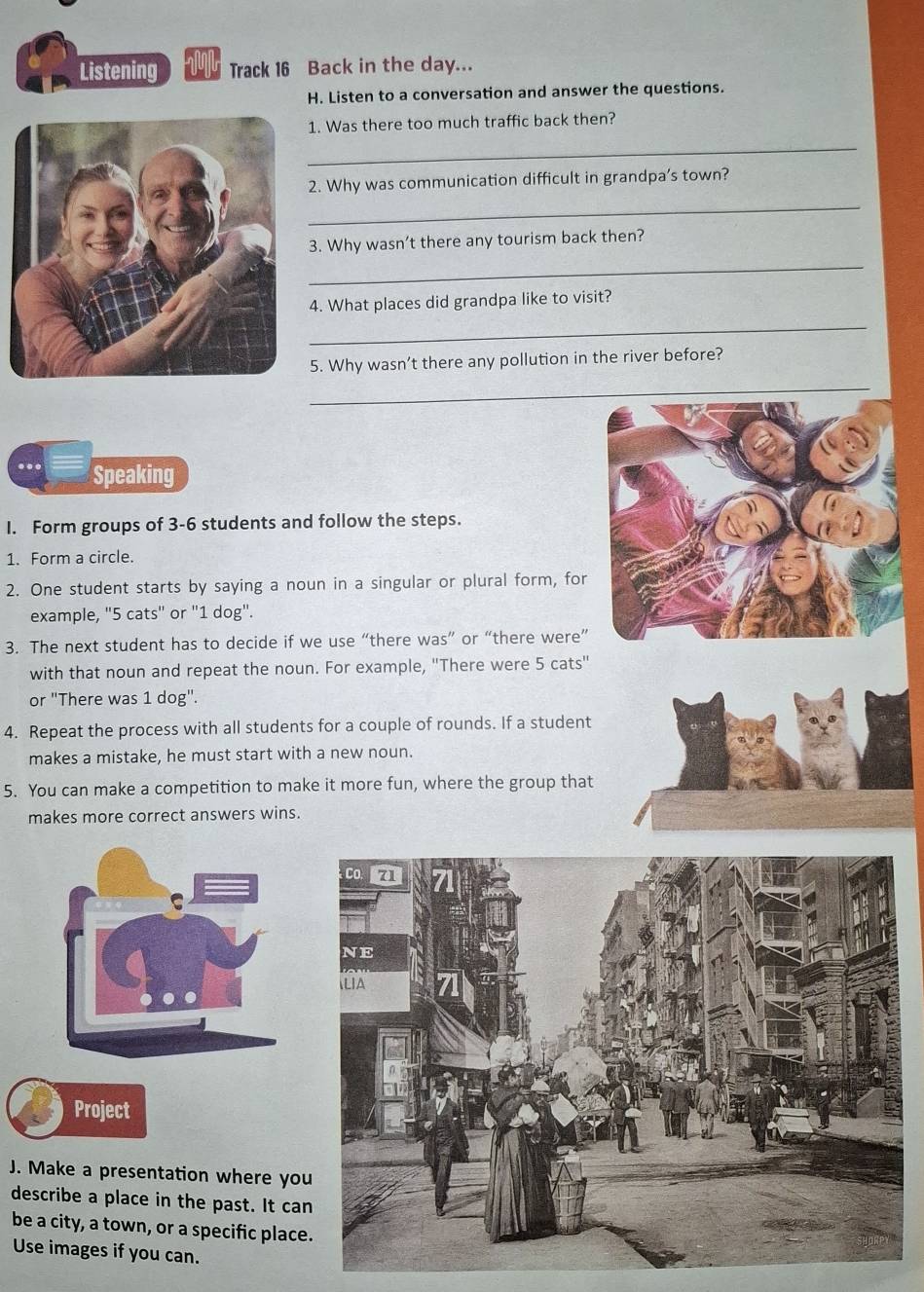 Listening Track 16 Back in the day... 
H. Listen to a conversation and answer the questions. 
1. Was there too much traffic back then? 
_ 
_ 
2. Why was communication difficult in grandpa’s town? 
3. Why wasn’t there any tourism back then? 
_ 
4. What places did grandpa like to visit? 
_ 
5. Why wasn’t there any pollution in the river before? 
_ 
_ 
Speaking 
I. Form groups of 3 - 6 students and follow the steps. 
1. Form a circle. 
2. One student starts by saying a noun in a singular or plural form, for 
example, "5 cats" or "1 dog". 
3. The next student has to decide if we use “there was” or “there were” 
with that noun and repeat the noun. For example, ''There were 5 cats' 
or "There was 1 dog". 
4. Repeat the process with all students for a couple of rounds. If a student 
makes a mistake, he must start with a new noun. 
5. You can make a competition to make it more fun, where the group that 
makes more correct answers wins. 
Project 
J. Make a presentation where yo 
describe a place in the past. It ca 
be a city, a town, or a specific place 
Use images if you can.