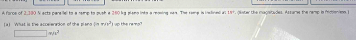 A force of 2,300 N acts parallel to a ramp to push a 260 kg piano into a moving van. The ramp is inclined at 19°. (Enter the magnitudes. Assume the ramp is frictionless.) 
(a) What is the acceleration of the piano (inm/s^2) up the ramp?
□ m/s^2