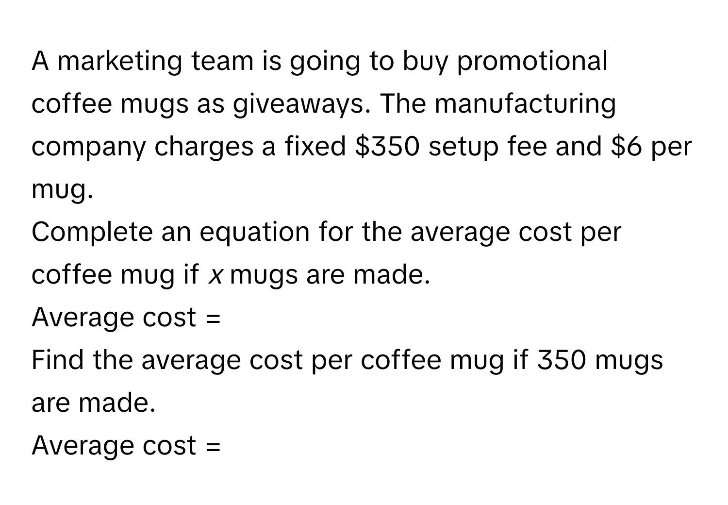 A marketing team is going to buy promotional coffee mugs as giveaways. The manufacturing company charges a fixed $350 setup fee and $6 per mug. 
Complete an equation for the average cost per coffee mug if *x* mugs are made. 
Average cost = 
Find the average cost per coffee mug if 350 mugs are made.
Average cost =