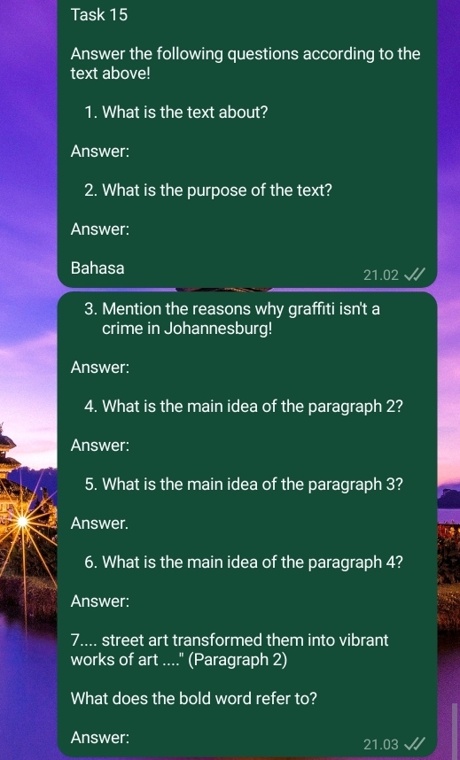 Task 15 
Answer the following questions according to the 
text above! 
1. What is the text about? 
Answer: 
2. What is the purpose of the text? 
Answer: 
Bahasa
21.02
3. Mention the reasons why graffiti isn't a 
crime in Johannesburg! 
Answer: 
4. What is the main idea of the paragraph 2? 
Answer: 
5. What is the main idea of the paragraph 3? 
Answer. 
6. What is the main idea of the paragraph 4? 
Answer: 
7.... street art transformed them into vibrant 
works of art ...." (Paragraph 2) 
What does the bold word refer to? 
Answer:
21.03