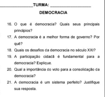 TURMA:_ 
DEMOCRACIA 
16. O que é democracia? Quais seus principais 
principios? 
17. A democraciaé a melhor forma de governo? Por 
quê? 
18. Quais os desafios da democracia no século XXI? 
19. A participação cidadã é fundamental para a 
democracia? Explique. 
20. Qual a importância do voto para a consolidação da 
democracia? 
21. A democracia é um sistema perfeito? Justifique 
sua resposta.