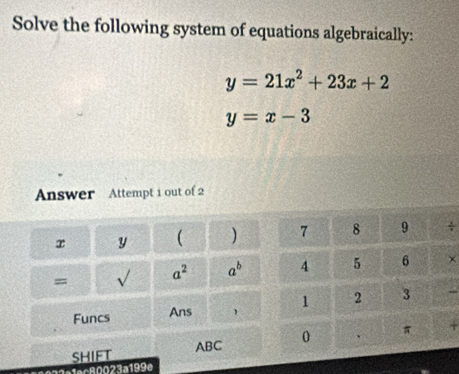 Solve the following system of equations algebraically:
y=21x^2+23x+2
y=x-3
Answer Attempt 1 out of 2 
y ( )÷ 
= V a^2 a^b × 

Funcs Ans  
ABC 
+ 
SHIFT 
?º1ec80023a199e