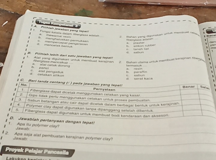 Pillhlah jawaban yang tepat!
Fungsi katalis dalam fberglass adalah
a. mewamal resin
2. Bahan vang digunaken untul membuel twe faca
b. menghaluskan permuksan
fborglass pralal
a. plaster
C. mempercepat pengeralian
Aer yan
d. mencetak bentuk
b. silikon rubber
C. tanah list
1
d. sabun
B. Pilihiah lebih dari satu jawaban yang tepal!
1. Alat yang digunakan untuk membuat kerajinan 2. Bahan ulama untuk membuät kerajinan Sbe
=berglass mencakup __
a. alat celak dorong
termasuk
b panci
a. resin
c. alat pengaduk
b. paraffin
d. cetakan silikon c sabun
d. serat kaca
tepat!
_
1. Apa itu polymer clay?
Jawab:
_
2. Apa saja alat pembuatan kersjinan polymer clay?
Jawab:
_
Proyek Pelajar Pancasila
La k u a n