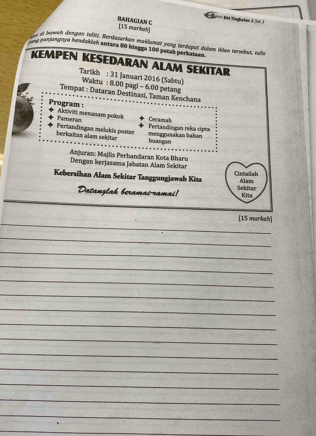 R* BM Tingkatan 2 Set 3 
BAHAGIAN C 
[15 markah] 
s an di bawah dengan teliti. Berdasarkan maklumat yang terdapat dalam iklan tersebut, tulis 
yang pɑnjɑngnya hendɑklah antara 80 hingga 100 patah perkataan 
KEMPEN KESEDARAN ALAM SEKITAR 
Tarikh : 31 Januari 2016 (Sabtu) 
Waktu : 8.00 pagi - 6.00 petang 
Tempat : Dataran Destinasi, Taman Kenchana 
Program : 
Aktiviti menanam pokok 
Pameran Ceramah 
Pertandingan reka cipta 
Pertandingan melukis poster menggunakan bahan 
berkaitan alam sekitar buangan 
Anjuran: Majlis Perbandaran Kota Bharu 
Dengan kerjasama Jabatan Alam Sekitar 
Cintailah 
Kebersihan Alam Sekitar Tanggungjawab Kita 
Alam 
Sekitar 
Datanglah beramai-ramai! 
Kita 
_ 
[15 markah] 
_ 
_ 
_ 
_ 
_ 
_ 
_ 
_ 
_ 
_ 
_ 
_ 
_ 
_