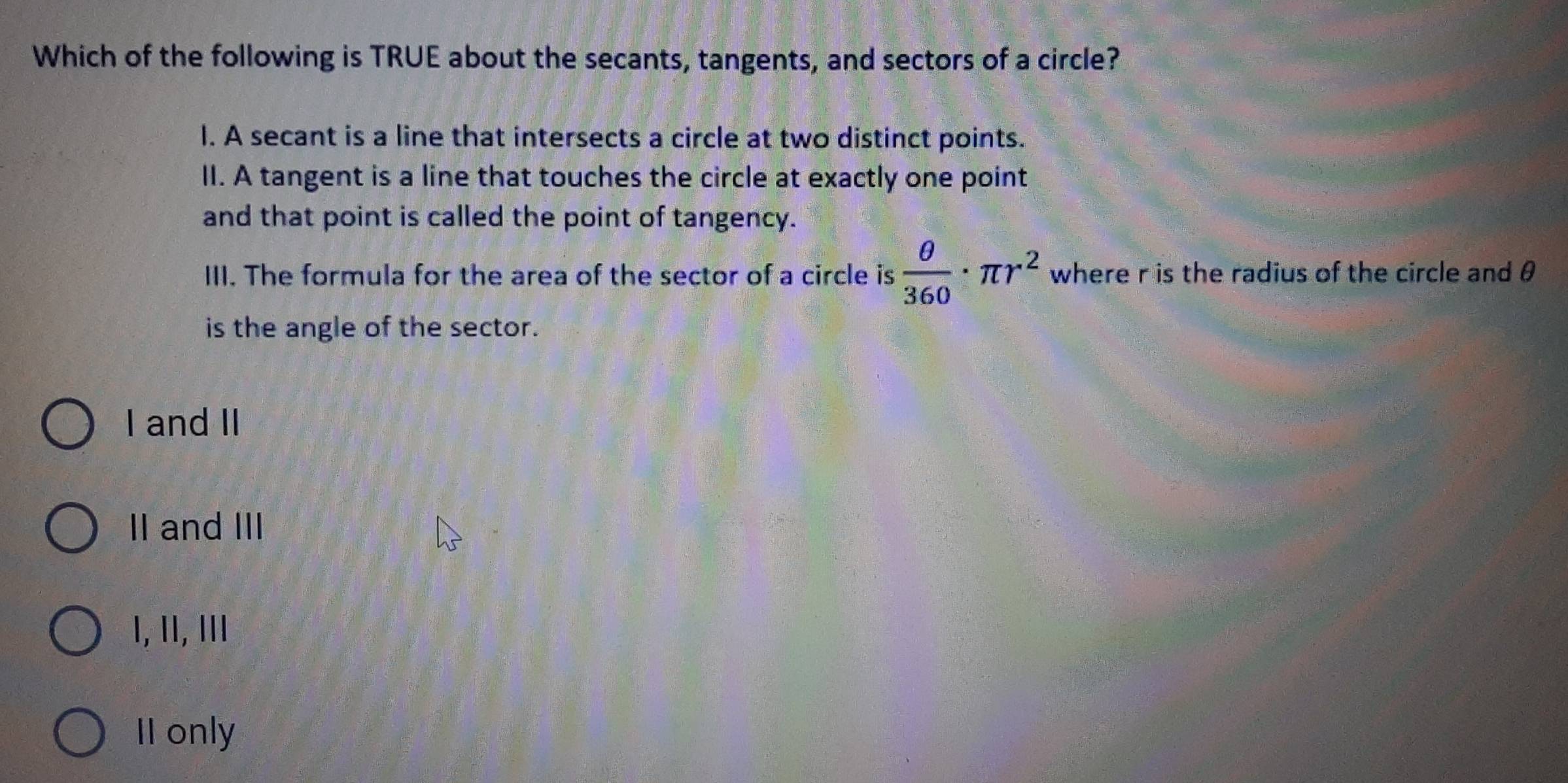 Which of the following is TRUE about the secants, tangents, and sectors of a circle?
I. A secant is a line that intersects a circle at two distinct points.
II. A tangent is a line that touches the circle at exactly one point
and that point is called the point of tangency.
III. The formula for the area of the sector of a circle is  θ /360 · π r^2 where r is the radius of the circle and θ
is the angle of the sector.
I and II
II and III
I, ॥, Ⅲમ
II only