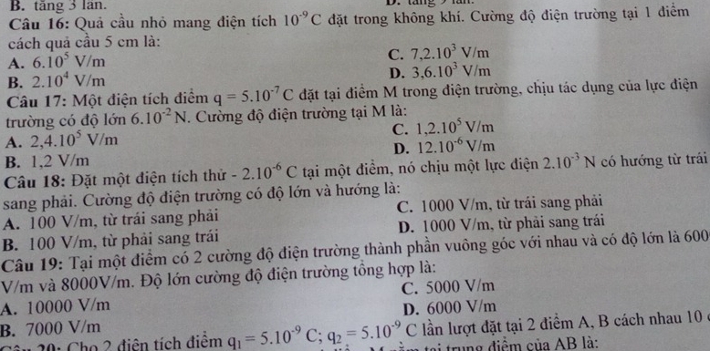 B. tăng 3 lăn.
Câu 16: Quả cầu nhỏ mang điện tích 10^(-9)C đặt trong không khí. Cường độ điện trường tại 1 điểm
cách quả cầu 5 cm là:
A. 6.10^5V/m
C. 7,2.10^3V/m
B. 2.10^4V/m
D. 3,6.10^3V/m
Câu 17: Một điện tích điểm q=5.10^(-7)C đặt tại điểm M trong điện trường, chịu tác dụng của lực điện
trường có độ lớn 6.10^(-2)N. Cường độ điện trường tại M là:
A. 2,4.10^5V/m C. 1,2.10^5V/m
D. 12.10^(-6)V/m
B. 1,2 V/m
Câu 18: Đặt một điện tích thử -2.10^(-6)C tại một điểm, nó chịu một lực điện 2.10^(-3)N có hướng từ trái
sang phải. Cường độ điện trường có độ lớn và hướng là:
A. 100 V/m, từ trái sang phải C. 1000 V/m, từ trái sang phải
B. 100 V/m, từ phải sang trái D. 1000 V/m, từ phải sang trái
Câu 19: Tại một điểm có 2 cường độ điện trường thành phần vuông góc với nhau và có độ lớn là 600
V/m và 8000V/m. Độ lớn cường độ điện trường tổng hợp là:
A. 10000 V/m C. 5000 V/m
B. 7000 V/m D. 6000 V/m
âu 20: Cho 2 điễn tích điểm q_1=5.10^(-9)C;q_2=5.10^(-9)C lần lượt đặt tại 2 điểm A, B cách nhau 10 ở
tại trung điểm của AB là: