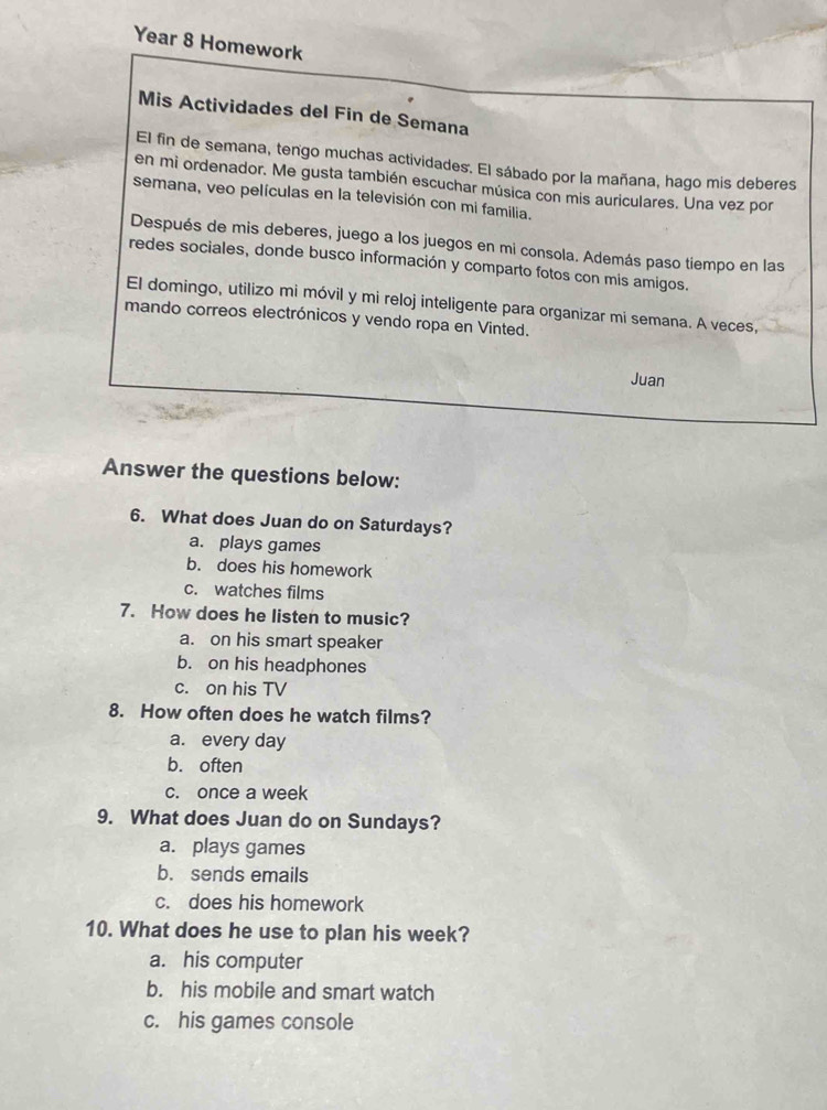 Year 8 Homework
Mis Actividades del Fin de Semana
El fin de semana, tengo muchas actividades. El sábado por la mañana, hago mis deberes
en mi ordenador. Me gusta también escuchar música con mis auriculares. Una vez por
semana, veo películas en la televisión con mi familia.
Después de mis deberes, juego a los juegos en mi consola. Además paso tiempo en las
redes sociales, donde busco información y comparto fotos con mis amigos.
El domingo, utilizo mi móvil y mi reloj inteligente para organizar mi semana. A veces,
mando correos electrónicos y vendo ropa en Vinted.
Juan
Answer the questions below:
6. What does Juan do on Saturdays?
a. plays games
b. does his homework
c. watches films
7. How does he listen to music?
a. on his smart speaker
b. on his headphones
c. on his TV
8. How often does he watch films?
a. every day
b. often
c. once a week
9. What does Juan do on Sundays?
a. plays games
b. sends emails
c. does his homework
10. What does he use to plan his week?
a. his computer
b. his mobile and smart watch
c. his games console