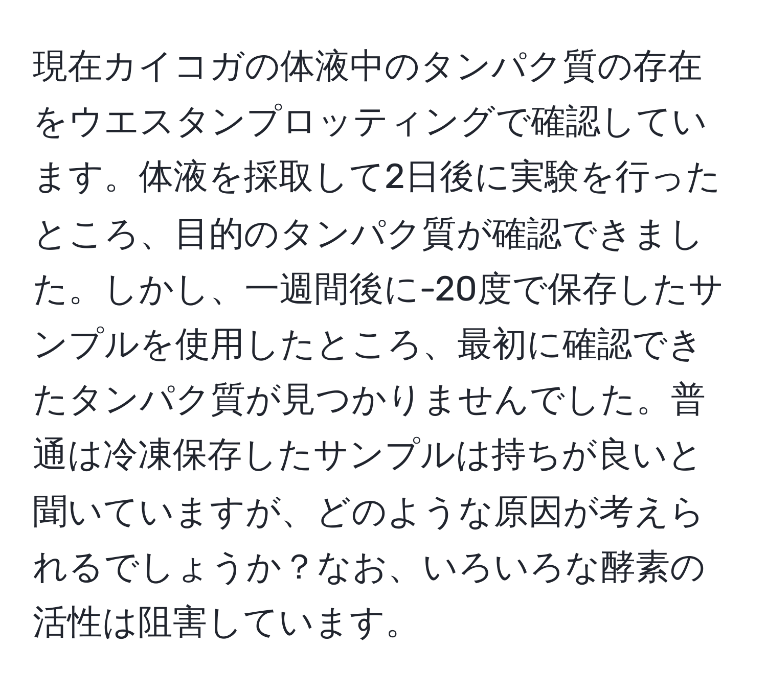 現在カイコガの体液中のタンパク質の存在をウエスタンプロッティングで確認しています。体液を採取して2日後に実験を行ったところ、目的のタンパク質が確認できました。しかし、一週間後に-20度で保存したサンプルを使用したところ、最初に確認できたタンパク質が見つかりませんでした。普通は冷凍保存したサンプルは持ちが良いと聞いていますが、どのような原因が考えられるでしょうか？なお、いろいろな酵素の活性は阻害しています。