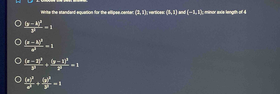 Write the standard equation for the ellipse.center: (2,1); vertices: (5,1) and (-1,1) ); minor axis length of 4
frac (y-k)^23^2=1
frac (x-h)^2a^2=1
frac (x-2)^23^2+frac (y-1)^22^2=1
frac (x)^2a^2+frac (y)^23^2=1