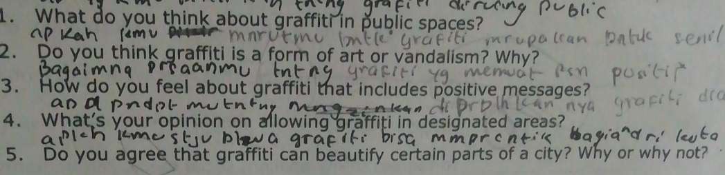 What do you think about graffiti in public spaces? 
2. Do you think graffiti is a form of art or vandalism? ' 
3. How do you feel about graffiti that includes positive messages? 
4. What's your opinion on a i in designated areas? 
5. Do you agree that graffiti can beautify certain parts of a city? Why or why not?