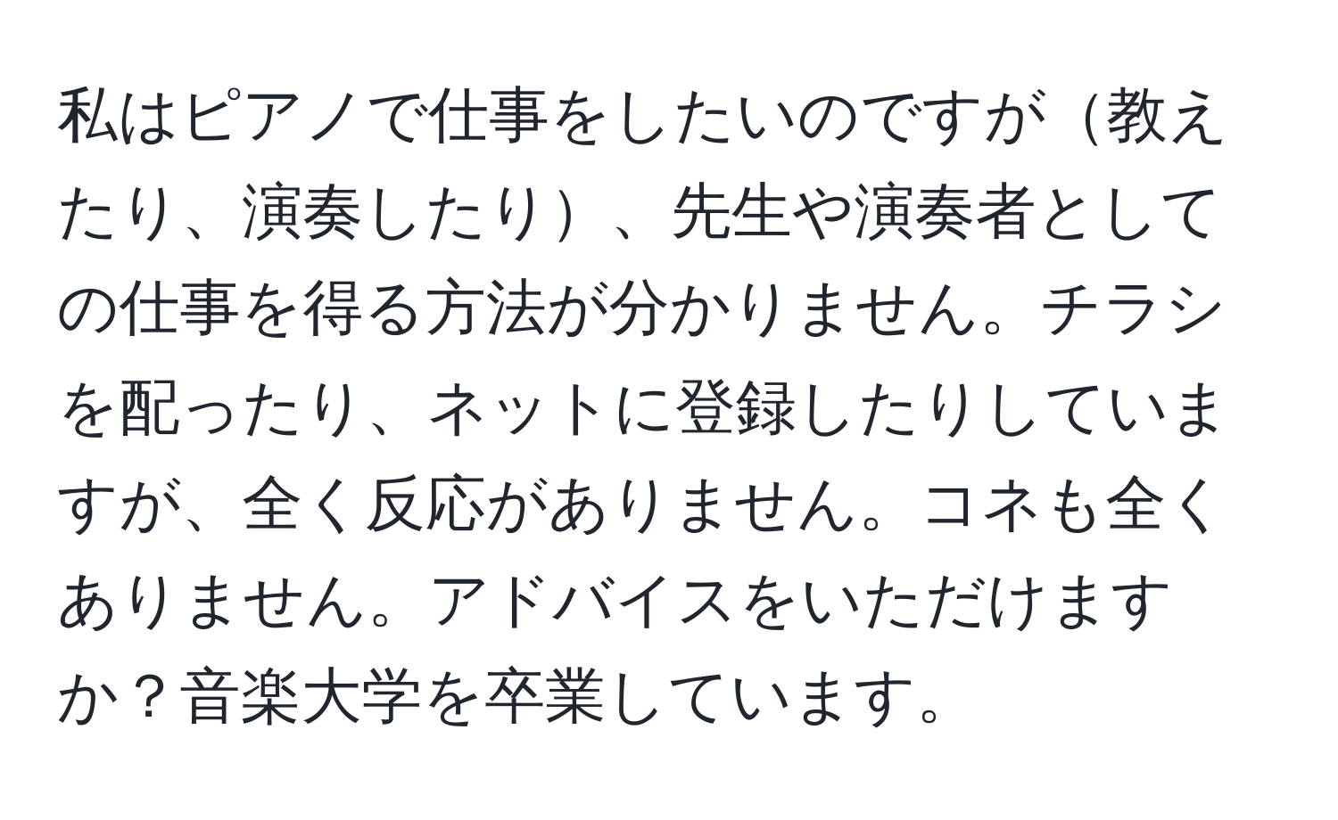 私はピアノで仕事をしたいのですが教えたり、演奏したり、先生や演奏者としての仕事を得る方法が分かりません。チラシを配ったり、ネットに登録したりしていますが、全く反応がありません。コネも全くありません。アドバイスをいただけますか？音楽大学を卒業しています。