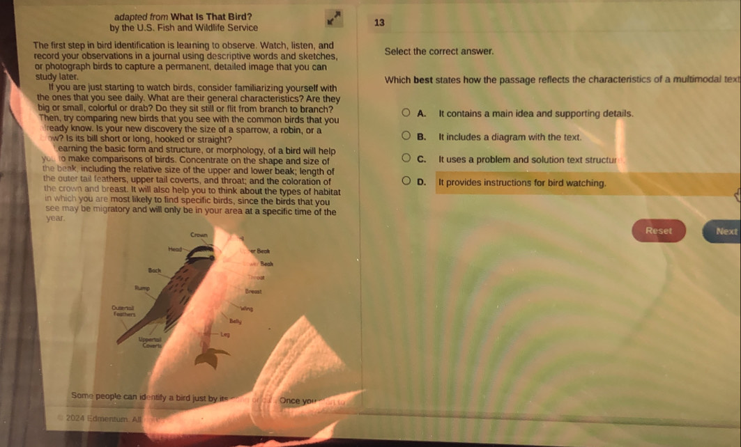 adapted from What Is That Bird?
by the U.S. Fish and Wildlife Service
13
The first step in bird identification is learning to observe. Watch, listen, and Select the correct answer.
record your observations in a journal using descriptive words and sketches.
or photograph birds to capture a permanent, detailed image that you can
study later. Which best states how the passage reflects the characteristics of a multimodal text
If you are just starting to watch birds, consider familiarizing yourself with
the ones that you see daily. What are their general characteristics? Are they
big or small, colorful or drab? Do they sit still or flit from branch to branch? A. It contains a main idea and supporting details.
Then, try comparing new birds that you see with the common birds that you
ready know. Is your new discovery the size of a sparrow, a robin, or a
how? Is its bill short or long, hooked or straight? B. It includes a diagram with the text.
earning the basic form and structure, or morphology, of a bird will help
you to make comparisons of birds. Concentrate on the shape and size of C. It uses a problem and solution text structur
the beak, including the relative size of the upper and lower beak; length of
the outer tail feathers, upper tail coverts, and throat; and the coloration of D. It provides instructions for bird watching.
the crown and breast. It will also help you to think about the types of habitat
in which you are most likely to find specific birds, since the birds that you
see may be migratory and will only be in your area at a specific time of the
year.
Crown Reset Next
er Beak
=== Beah
Back
Throạt
Rump Breast
Outertal Feathers Wing
Belly
Leg
Coverts
Some people can identify a bird just by its Once you on to
2024 Edmentum. All