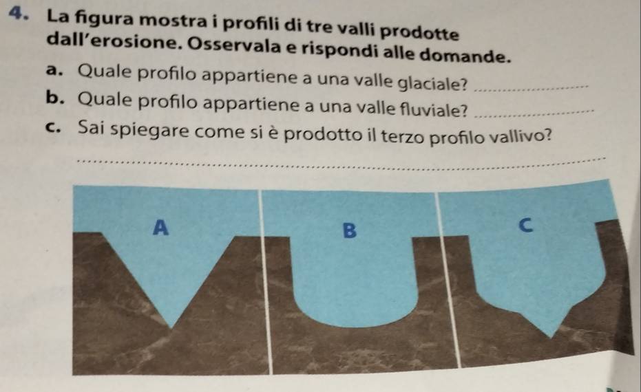 La figura mostra i profıli di tre valli prodotte 
dall’erosione. Osservala e rispondi alle domande. 
a. Quale profilo appartiene a una valle glaciale?_ 
b. Quale profilo appartiene a una valle fluviale?_ 
c. Sai spiegare come si è prodotto il terzo profilo vallivo?