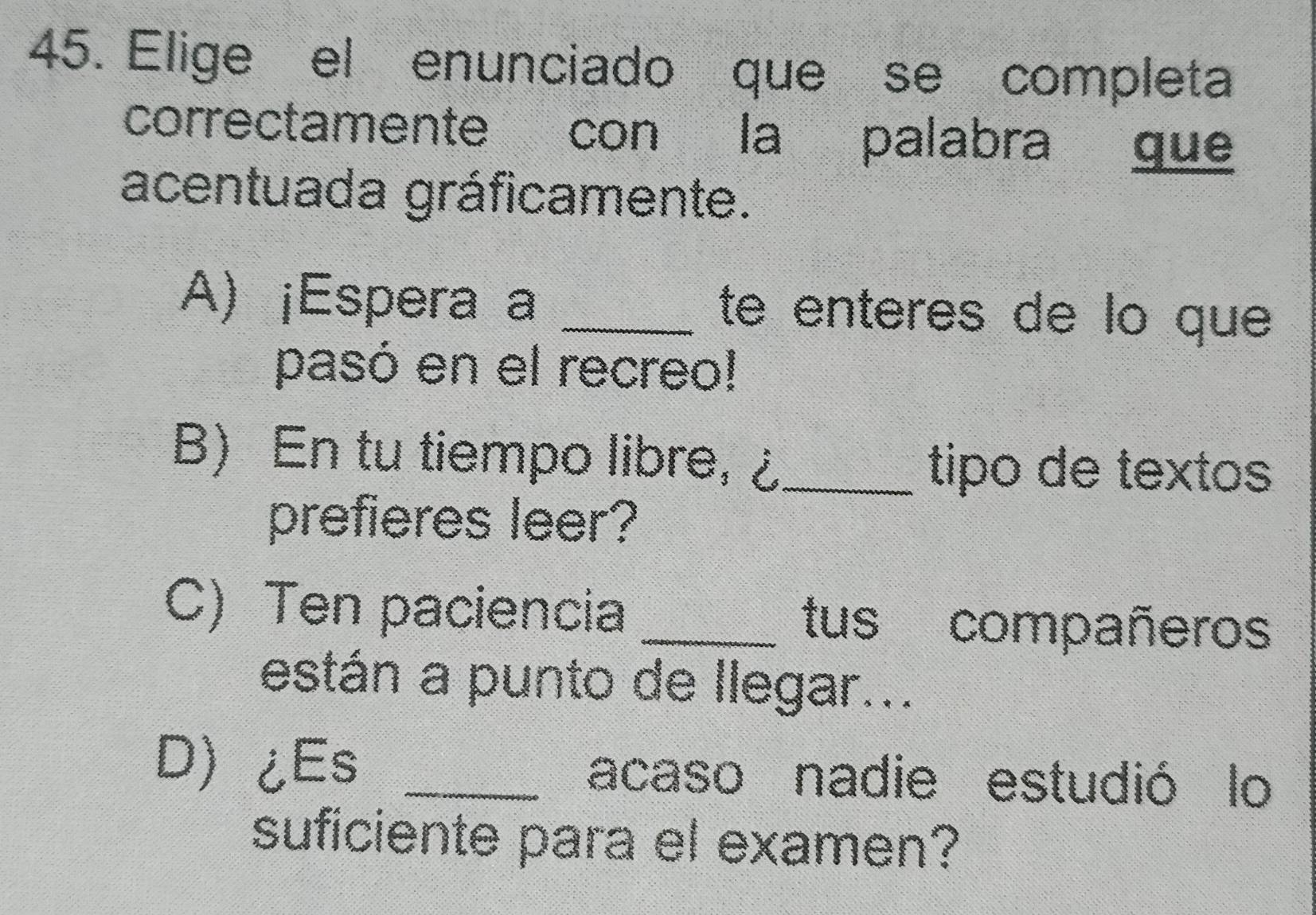 Elige el enunciado que se completa
correctamente con la palabra gue
acentuada gráficamente.
A) ¡Espera a _te enteres de lo que
pasó en el recreo!
B) En tu tiempo libre, ¿ _tipo de textos
prefieres leer?
C) Ten paciencia _tus compañeros
están a punto de llegar...
D¿Es _acaso nadie estudió lo
suficiente para el examen?