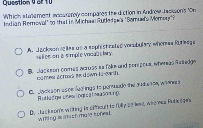 Which statement accurately compares the diction in Andrew Jackson's "On
Indian Removal" to that in Michael Rutledge's "Samuel's Memory"?
A. Jackson relies on a sophisticated vocabulary, whereas Rutledge
relies on a simple vocabulary.
B. Jackson comes across as fake and pompous, whereas Rutledge
comes across as down-to-earth.
C. Jackson uses feelings to persuade the audience, whereas
Rutledge uses logical reasoning.
D. Jackson's writing is difficult to fully believe, whereas Rutledge's
writing is much more honest.