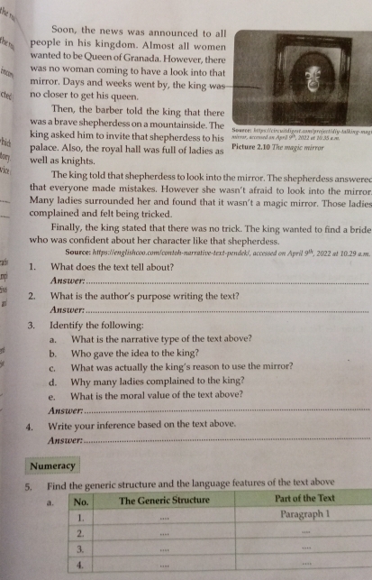 Thể t 
Soon, the news was announced to al 
people in his kingdom. Almost all wome 
wanted to be Queen of Granada. However, ther 
was no woman coming to have a look into tha 
mirror. Days and weeks went by, the king was 
ctet 
no closer to get his queen. 
Then, the barber told the king that there 
was a brave shepherdess on a mountainside. TheSowece: https://circuildigest.com/pro|ect/diy-talking-mag 
king asked him to invite that shepherdess to his mirear, accessed on April 9°, 2022 at 10.35 a.m. 
hic 
palace. Also, the royal hall was full of ladies as Picture 2.10 The magic márror 
tory. well as knights. 
vice The king told that shepherdess to look into the mirror. The shepherdess answered 
that everyone made mistakes. However she wasn't afraid to look into the mirror 
_ 
Many ladies surrounded her and found that it wasn't a magic mirror. Those ladies 
_ 
complained and felt being tricked. 
Finally, the king stated that there was no trick. The king wanted to find a bride 
who was confident about her character like that shepherdess. 
Source: https://englishcoo.com/contoh-narrative-text-pendek/, accessed on April 9^1 , 2022 at 10.29 am. 
ab 1. What does the text tell about? 
n Answer:_ 
Tu 2. What is the author's purpose writing the text? 
Answer:_ 
3. Identify the following: 
a. What is the narrative type of the text above? 
, b. Who gave the idea to the king? 
a c. What was actually the king's reason to use the mirror? 
d. Why many ladies complained to the king? 
e. What is the moral value of the text above? 
Answer: 
_ 
_ 
4. Write your inference based on the text above. 
Answer: 
Numeracy 
5. Find the generic structure and the language features of the text above