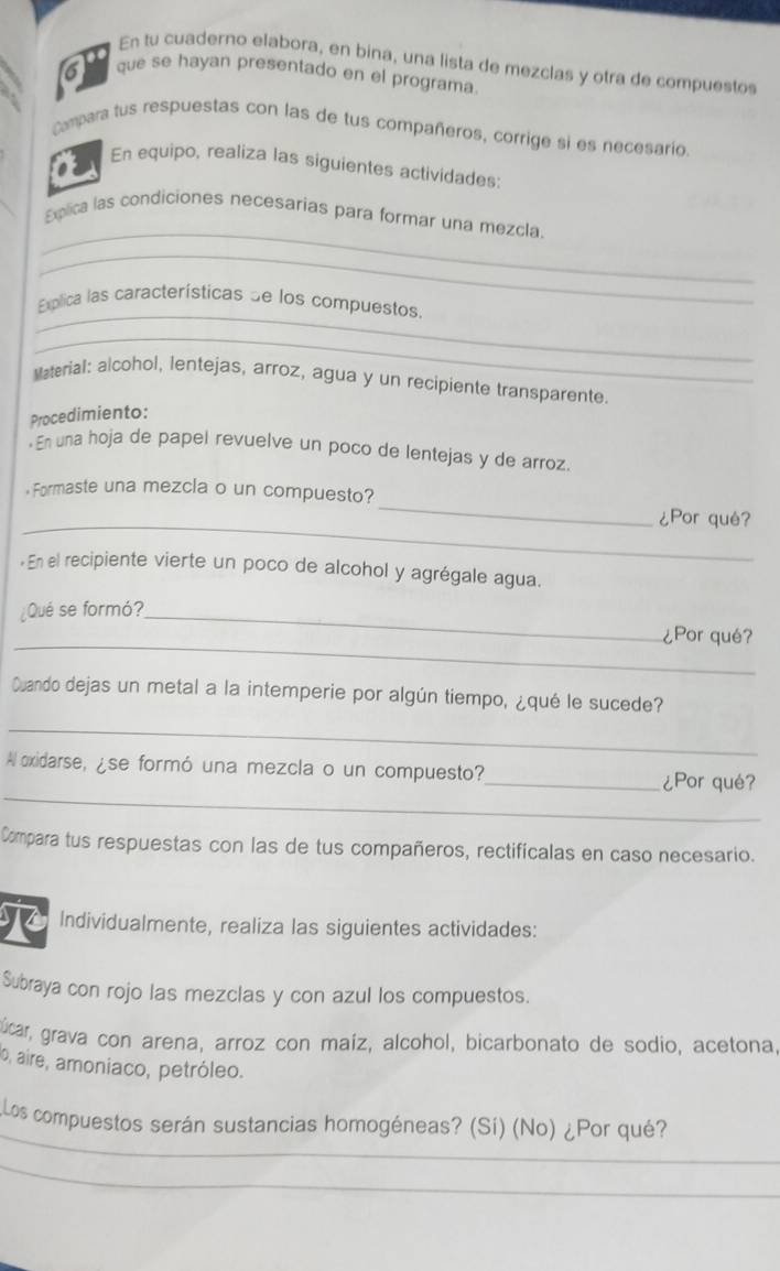 En tu cuaderno elabora, en bina, una lista de mezclas y otra de compuestos 
que se hayan presentado en el programa. 
Compara tus respuestas con las de tus compañeros, corrige si es necesario, 
En equipo, realiza las siguientes actividades: 
_ 
Explica las condiciones necesarias para formar una mezcla. 
_ 
_ 
xplica las características de los compuestos, 
_ 
Material: alcohol, lentejas, arroz, agua y un recipiente transparente. 
Procedimiento: 
·En una hoja de papel revuelve un poco de lentejas y de arroz. 
_ 
Formaste una mezcla o un compuesto?_ ¿Por qué? 
« En el recipiente vierte un poco de alcohol y agrégale agua. 
¿Qué se formó?_ 
_ 
¿Por qué? 
Cuando dejas un metal a la intemperie por algún tiempo, ¿qué le sucede? 
_ 
_ 
Al exidarse, ¿se formó una mezcla o un compuesto?_ ¿Por qué? 
Compara tus respuestas con las de tus compañeros, rectificalas en caso necesario. 
Individualmente, realiza las siguientes actividades: 
Subraya con rojo las mezclas y con azul los compuestos. 
gúcar, grava con arena, arroz con maíz, alcohol, bicarbonato de sodio. acetona. 
o, aire, amoniaco, petróleo. 
_ 
Llos compuestos serán sustancias homogéneas? (Sí) (No) ¿Por qué? 
_