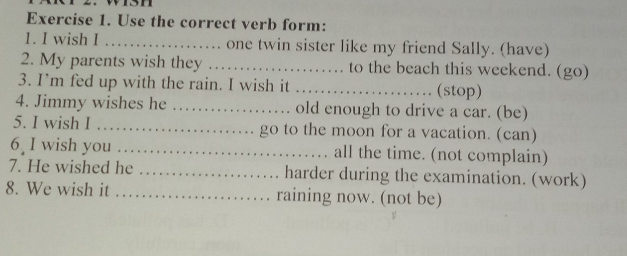 von 
Exercise 1. Use the correct verb form: 
1. I wish I _one twin sister like my friend Sally. (have) 
2. My parents wish they _to the beach this weekend. (go) 
3. I’m fed up with the rain. I wish it_ 
(stop) 
4. Jimmy wishes he _old enough to drive a car. (be) 
5. I wish I _go to the moon for a vacation. (can) 
6 I wish you _all the time. (not complain) 
7. He wished he _harder during the examination. (work) 
8. We wish it _raining now. (not be)