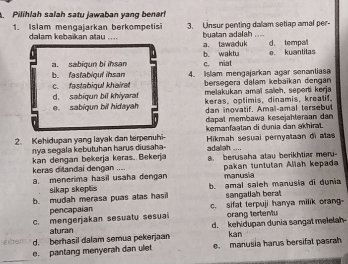 Pilihlah salah satu jawaban yang benar!
1. Islam mengajarkan berkompetisi 3. Unsur penting dalam setiap amal per-
dalam kebaikan atau .... buatan adalah ....
a. tawaduk d. tempat
b. waktu e. kuantitas
a. sabiqun bi ihsan c. niat
b. fastabiqul ihsan 4. Islam mengajarkan agar senantiasa
c. fastabiqul khairat bersegera dalam kebaikan dengan
d. sabiqun bil khiyarat melakukan amal saleh, seperti kerja
e. sabiqun bil hidayah keras, optimis, dinamis, kreatif,
dan inovatif. Amal-amal tersebut
dapat membawa kesejahteraan dan
kemanfaatan di dunia dan akhirat.
2. Kehidupan yang layak dan terpenuhi- Hikmah sesuai pernyataan di atas
nya segala kebutuhan harus diusaha- adalah ....
kan dengan bekerja keras. Bekerja a. berusaha atau berikhtiar meru-
keras ditandai dengan .... pakan tuntutan Allah kepada
a. menerima hasil usaha dengan manusia
sikap skeptis b. amal saleh manusia di dunia
b. mudah merasa puas atas hasil sangatlah berat
pencapaian c. sifat terpuji hanya milik orang-
c. mengerjakan sesuatu sesuai orang tertentu
aturan d. kehidupan dunia sangat melelah-
d. berhasil dalam semua pekerjaan
kan
e. pantang menyerah dan ulet e. manusia harus bersifat pasrah