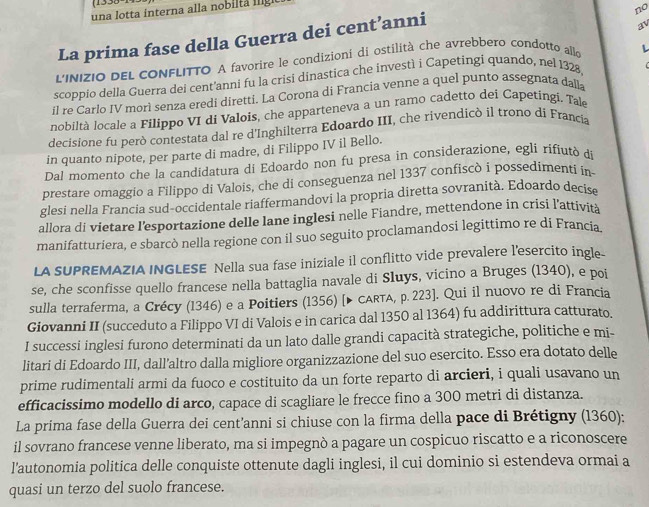 una lotta interna alla nobilta  lg 
no
La prima fase della Guerra dei cent’anni
av
L'INIZIO DEL CONFLITTO A favorire le condizioni di ostilità che avrebbero condotto allo L
scoppio della Guerra dei cent'anni fu la crisi dinastica che investì i Capetingi quando, nel 1328
il re Carlo IV morì senza eredi diretti. La Corona di Francia venne a quel punto assegnata dalla
nobiltà locale a Filippo VI di Valois, che apparteneva a un ramo cadetto dei Capetingi. Tal
decisione fu però contestata dal re d'Inghilterra Edoardo III, che rivendicò il trono di Francia
in quanto nipote, per parte di madre, di Filippo IV il Bello.
Dal momento che la candidatura di Edoardo non fu presa in considerazione, egli rífiutó de
prestare omaggio a Filippo di Valois, che di conseguenza nel 1337 confiscò i possedimenti in
glesi nella Francia sud-occidentale riaffermandovi la propria diretta sovranità. Edoardo decise
allora di vietare l’esportazione delle lane inglesi nelle Fiandre, mettendone in crisi l'attività
manifatturiera, e sbarcò nella regione con il suo seguito proclamandosi legittimo re di Francia
LA SUPREMAZIA INGLESE Nella sua fase iniziale il conflitto vide prevalere l'esercito ingle-
se, che sconfisse quello francese nella battaglia navale di Sluys, vicino a Bruges (1340), e poi
sulla terraferma, a Crécy (1346) e a Poitiers (1356) [▶ CARta, p. 223]. Qui il nuovo re di Francia
Giovanni II (succeduto a Filippo VI di Valois e in carica dal 1350 al 1364) fu addirittura catturato.
I successi inglesi furono determinati da un lato dalle grandi capacità strategiche, politiche e mi-
litari di Edoardo III, dall’altro dalla migliore organizzazione del suo esercito. Esso era dotato delle
prime rudimentali armi da fuoco e costituito da un forte reparto di arcieri, i quali usavano un
efficacissimo modello di arco, capace di scagliare le frecce fino a 300 metri di distanza.
La prima fase della Guerra dei cent’anni si chiuse con la firma della pace di Brétigny (1360);
il sovrano francese venne liberato, ma si impegnò a pagare un cospicuo riscatto e a riconoscere
l'autonomia politica delle conquiste ottenute dagli inglesi, il cui dominio si estendeva ormai a
quasi un terzo del suolo francese.