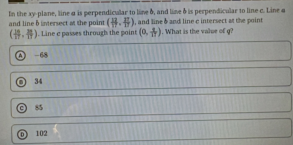 In the xy -plane, line a is perpendicular to line b, and line b is perpendicular to line c. Line a
and line b intersect at the point ( 12/17 , 37/17 ) , and line b and line c intersect at the point
( 16/17 , 38/17 ). Line c passes through the point (0, q/17 ). What is the value of q?
A -68
B 34
C) 85
D 102