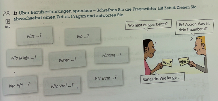 Über Berufserfahrungen sprechen - Schreiben Sie die Fragewörter auf Zettel. Ziehen Sie 
P abwechselnd einen Zettel. Fragen und antworten Sie. 
telc 
Was 1 _ 
Wo ...? 
Warum ... 
Wie lange ...? Wann _?_ 
Mit wem ... ? 
Wie oft ...? Wie viel ...?