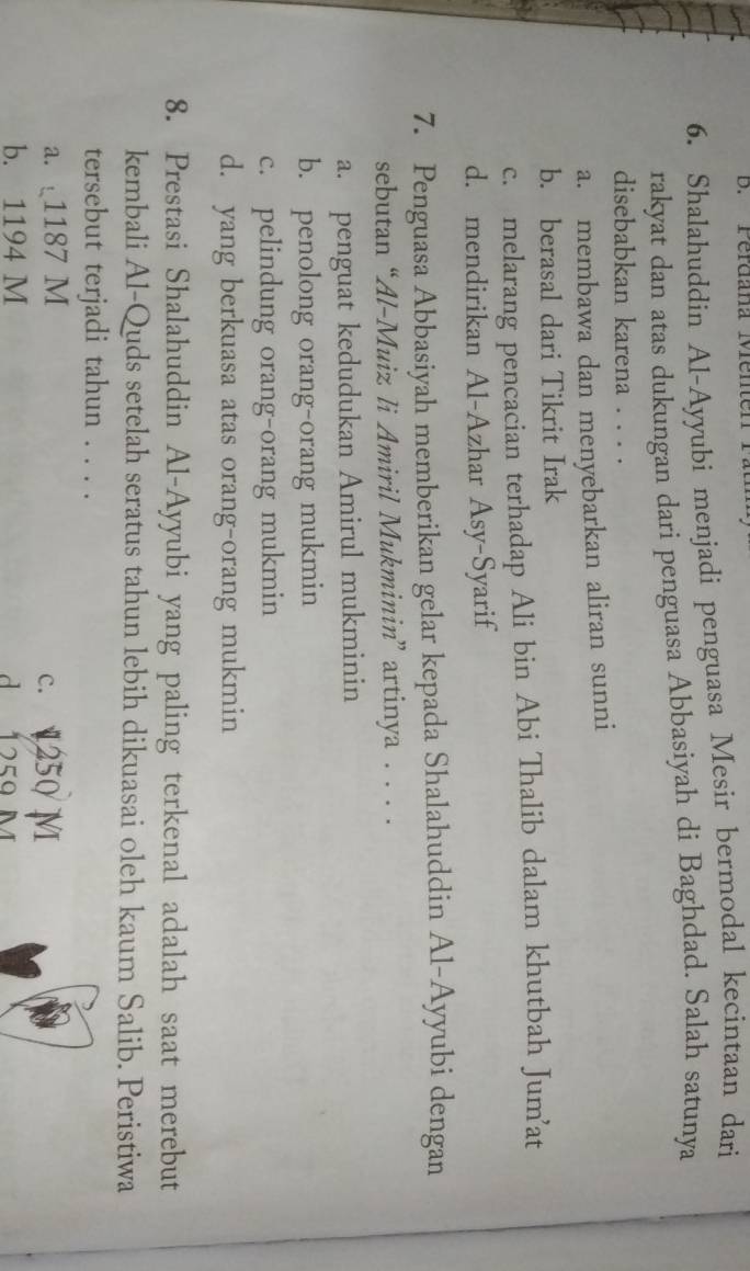 Perdana Menten P
6. Shalahuddin Al-Ayyubi menjadi penguasa Mesir bermodal kecintaan dari
rakyat dan atas dukungan dari penguasa Abbasiyah di Baghdad. Salah satunya
disebabkan karena . . . .
a. membawa dan menyebarkan aliran sunni
b. berasal dari Tikrit Irak
c. melarang pencacian terhadap Ali bin Abi Thalib dalam khutbah Jum’at
d. mendirikan Al-Azhar Asy-Syarif
7. Penguasa Abbasiyah memberikan gelar kepada Shalahuddin Al-Ayyubi dengan
sebutan “Al-Muiz li Amiril Mukminin” artinya . . . .
a. penguat kedudukan Amirul mukminin
b. penolong orang-orang mukmin
c. pelindung orang-orang mukmin
d. yang berkuasa atas orang-orang mukmin
8. Prestasi Shalahuddin Al-Ayyubi yang paling terkenal adalah saat merebut
kembali Al-Quds setelah seratus tahun lebih dikuasai oleh kaum Salib. Peristiwa
tersebut terjadi tahun . . . .
a. 1187 M c. 250 M
b. 1194 M d 1 259 M