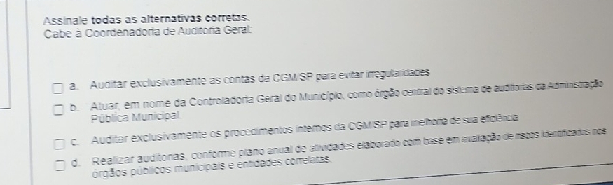 Assinale todas as alternativas corretas.
Cabe à Coordenadoria de Auditoria Geral:
a. Auditar exclusivamente as contas da CGM/SP para evitar irregularidades
b. Atuar, em nome da Controladoria Geral do Município, como órgão central do sistema de auditorias da Administração
Pública Municipal.
c. Auditar exclusivamente os procedimentos internos da CGMISP para melhoria de sua eficiência
d. Realizar auditorias, conforme plano anual de atividades elaborado com base em avaliação de ríscos idertíficados nos
prgãos públicos municipais e entidades correlatas.