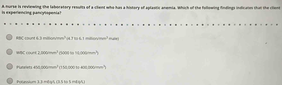 A nurse is reviewing the laboratory results of a client who has a history of aplastic anemia. Which of the following findings indicates that the client 
is experiencing pancytopenia? 
RBC count 6.3million/mm^3 (4.7to6.1million/mm^3 male 
WBC count 2,000/mm^3 (5000 to 10,000/mm^3)
Platelets 450,000/mm^3 (150,000t 400,000/mm^3)
Potassium 3.3 mEq/L (3.5 to 5 mEq/L)