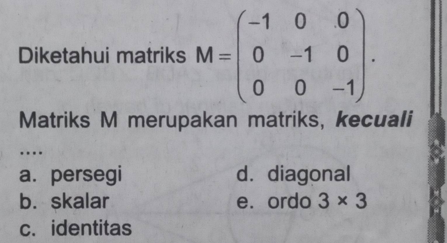 Diketahui matriks M=beginpmatrix -1&0&0 0&-1&0 0&0&-1endpmatrix. 
Matriks M merupakan matriks, kecuali
….
a. persegi d.diagonal
b. skalar e. ordo 3* 3
c. identitas