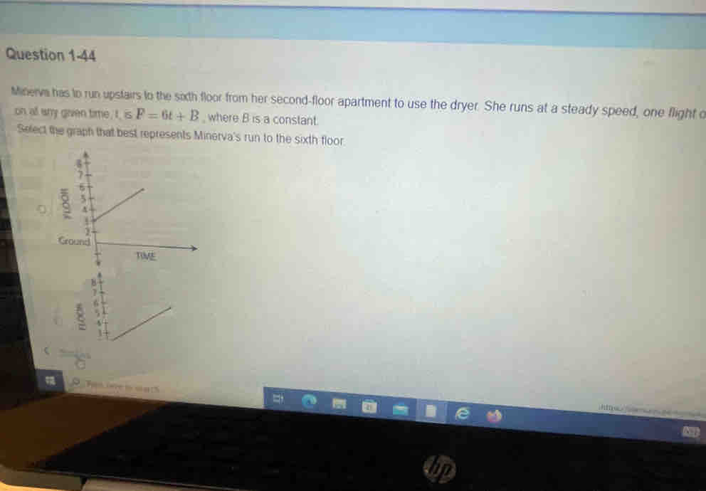 Minerva has to run upstairs to the sixth floor from her second-floor apartment to use the dryer. She runs at a steady speed, one flight c
on all any given time, I, is F=6t+B , where B is a constant. 
Select the graph that best represents Minerva's run to the sixth floor. 
Tas ine i wath 
hi