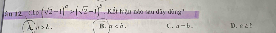 âu 12. Cho (sqrt(2)-1)^a>(sqrt(2)-1)^b K ết luận nào sau đây đúng?
A. a>b.
B. a. C. a=b. D. a≥ b.