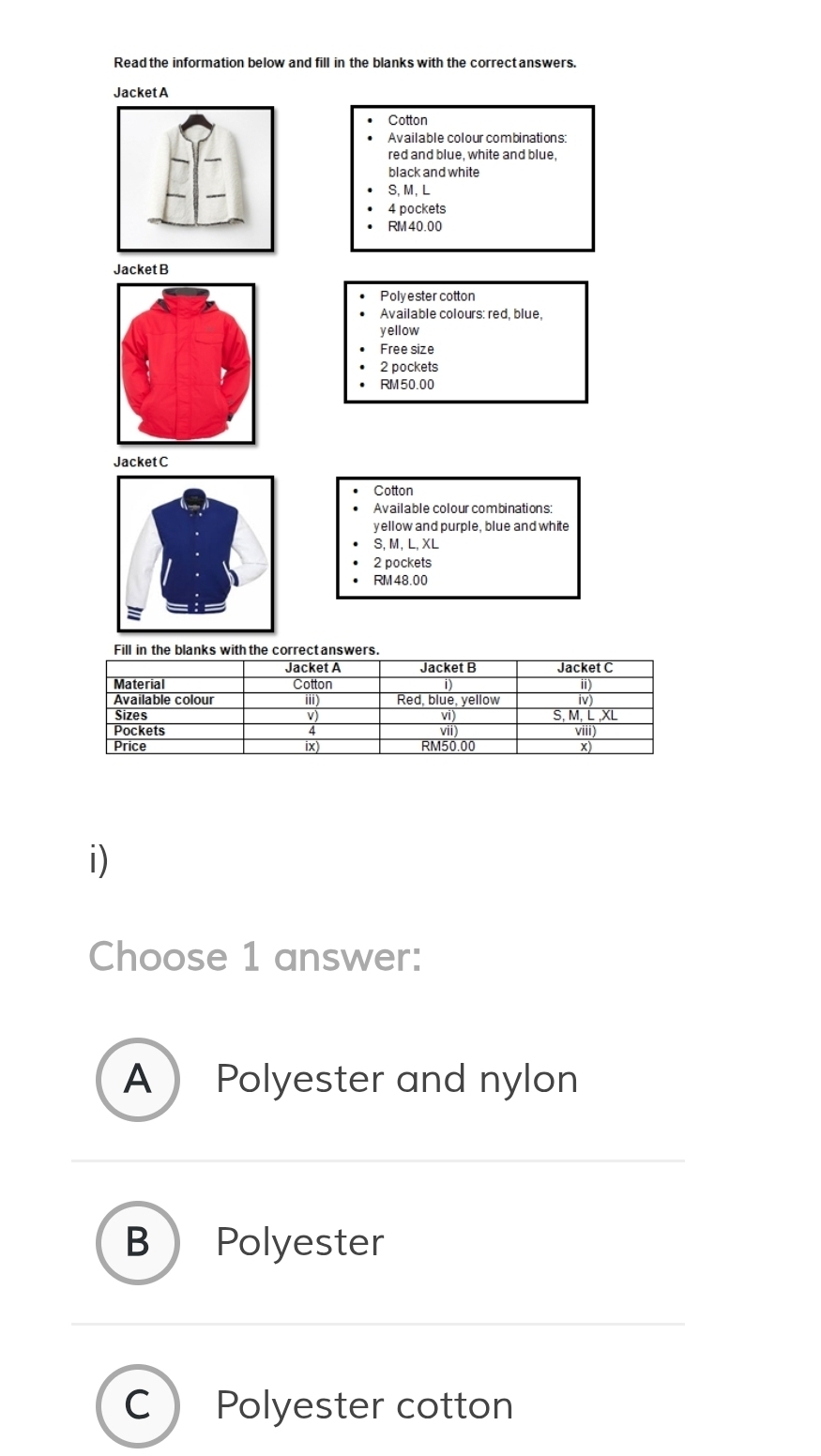 Read the information below and fill in the blanks with the correct answers.
Jacket A
Cotton
Available colour combinations:
red and blue, white and blue,
black and white
S, M, L
4 pockets
RM 40.00
Jacket B
Polyester cotton
Available colours: red, blue,
yellow
Free size
2 pockets
RM50.00
JacketC
Cotton
Available colour combinations:
yellow and purple, blue and white
S, M, L, XL
2 pockets
RM48.00
i)
Choose 1 answer:
A Polyester and nylon
B Polyester
C Polyester cotton