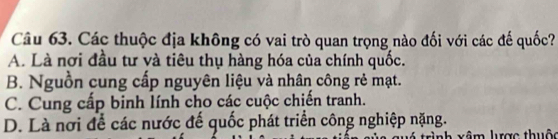 Các thuộc địa không có vai trò quan trọng nào đối với các đế quốc?
A. Là nơi đầu tư và tiêu thụ hàng hóa của chính quốc.
B. Nguồn cung cấp nguyên liệu và nhân công rẻ mạt.
C. Cung cấp binh lính cho các cuộc chiến tranh.
D. Là nơi để các nước để quốc phát triển công nghiệp nặng.
xâm lược thuộc