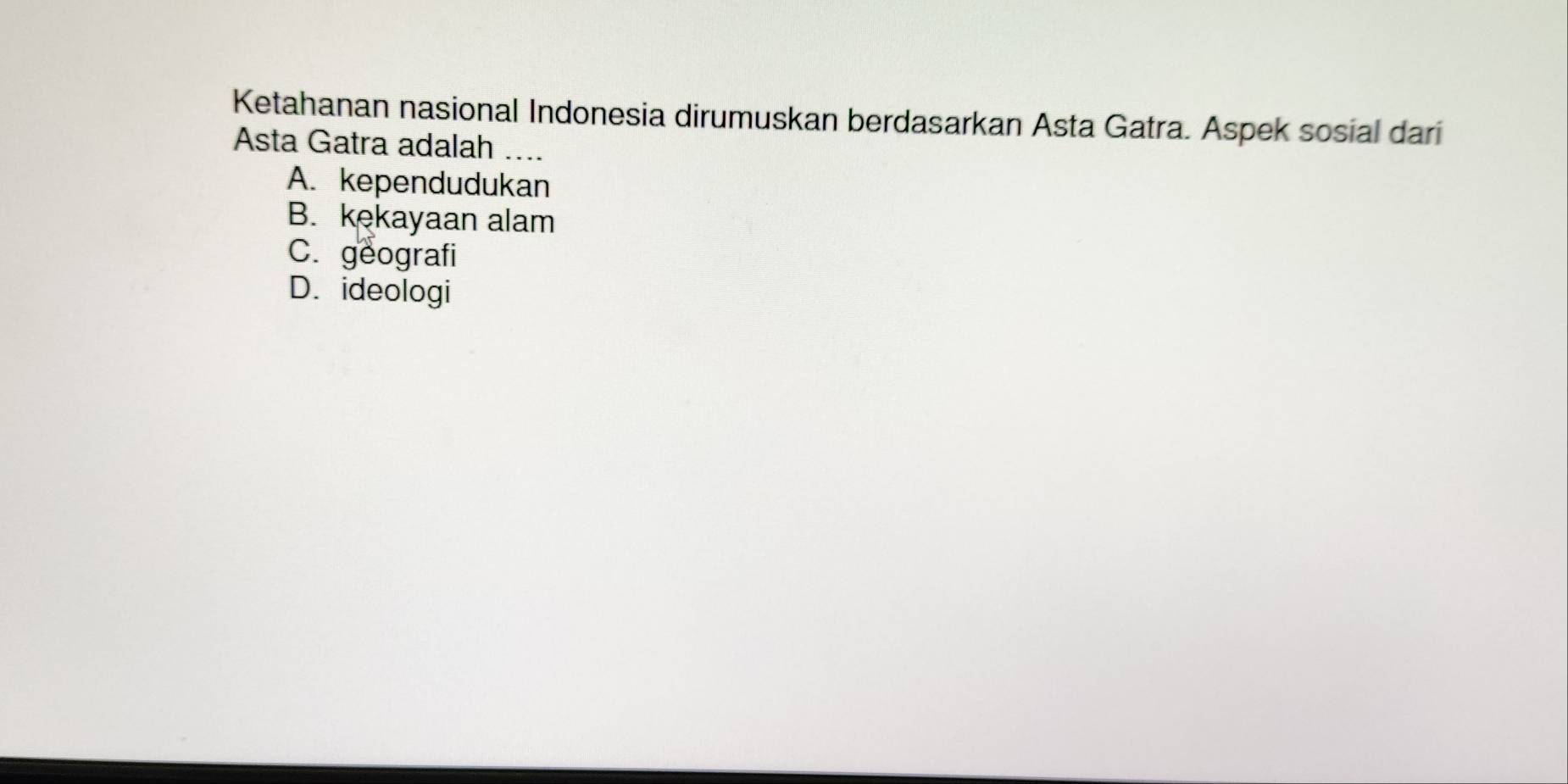 Ketahanan nasional Indonesia dirumuskan berdasarkan Asta Gatra. Aspek sosial dari
Asta Gatra adalah ...
A. kependudukan
B. kekayaan alam
C. geografi
D. ideologi