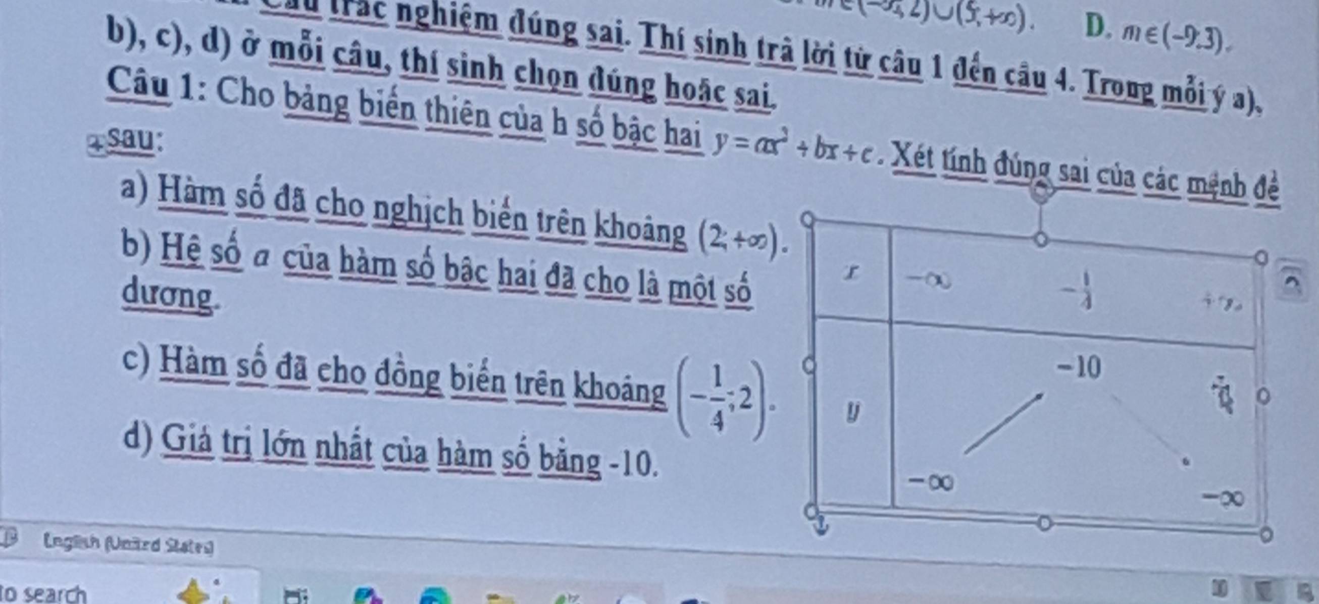 (-∈fty ,2)∪ (5,+∈fty ). D. m∈ (-9,3).
u trac nghiệm đúng sai. Thí sinh trà lời từ câu 1 đến cầu 4. Trong mỗi ý a),
b), c), d) ở mỗi câu, thí sinh chọn dúng hoặc sai.
Câu 1: Cho bảng biến thiên của h số bậc hai y=ax^2+bx+c Xét tính đúng sai của các mệnh đề
Tsau:
a) Hàm số đã cho nghịch biển trên khoảng (2,+∈fty ).
b) Hệ số đ của hàm số bậc hai đã cho là một số
dương.
c) Hàm số đã cho đồng biển trên khoáng (- 1/4 ;2).
d) Giả trị lớn nhất của hàm số bằng -10.
(nglsh (Unärd States)
to search