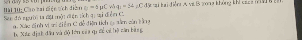 sợi đay số với phường 
Bài 10: Cho hai điện tích điểm q_1=6mu C và q_2=54mu C đặt tại hai điểm A và B trong không khỉ cách nhâu 8 c 
Sau đó người ta đặt một điện tích q3 tại điểm C. 
a. Xác định vị trí điểm C để điện tích q3 nằm cân bằng 
b. Xác định dấu và độ lớn của q3 để cả hệ cân bằng