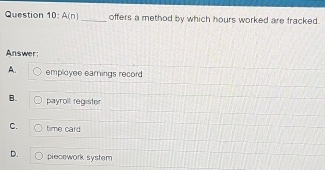 A(n) _offers a method by which hours worked are fracked.
Answer:
A. employee earnings record
B. payroll register
C. time card
D. piecework system