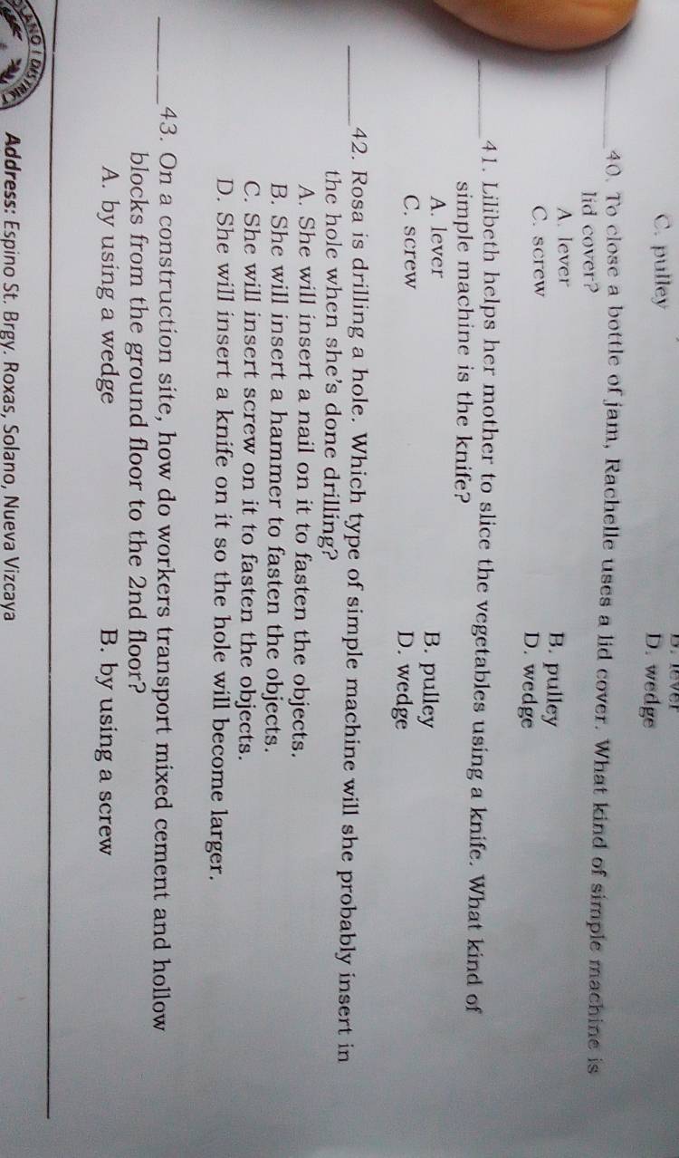 lever
C. pulley D. wedge
_40. To close a bottle of jam, Rachelle uses a lid cover. What kind of simple machine is
lid cover?
A. lever B. pulley
C. screw D. wedge
_41. Lilibeth helps her mother to slice the vegetables using a knife. What kind of
simple machine is the knife?
A. lever B. pulley
C. screw D. wedge
_42. Rosa is drilling a hole. Which type of simple machine will she probably insert in
the hole when she's done drilling?
A. She will insert a nail on it to fasten the objects.
B. She will insert a hammer to fasten the objects.
C. She will insert screw on it to fasten the objects.
D. She will insert a knife on it so the hole will become larger.
_43. On a construction site, how do workers transport mixed cement and hollow
blocks from the ground floor to the 2nd floor?
A. by using a wedge B. by using a screw
Address: Espino St. Brgy. Roxas, Solano, Nueva Vizcaya