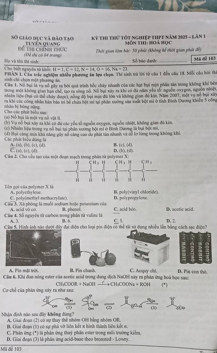 Sở giáo dục và đào tạo KY * Thi thử tỚt nghiệp thPt năm 2025 - lản 1
tuyền Quang môn thí: hoá học
Đề Thi chính thức  Thời gian làm bài: 50 phút (không kể thời gian phát đề)
(Đề thi có 04 trang)
Họ và tên thí sinh: _Số báo danh:_ Mã đề 103
Cho biết nguyên tử khối: H=1,C=12,N=14,O=16,Na=23.
PHẢN I. Câu trắc nghiệm nhiều phương án lựa chọn. Thí sinh trà lời từ câu 1 đến câu 18. Mỗi câu hỏi thí
sinh chỉ chọn một phương án.
Câu 1. Nổ bụi là vụ nổ gây ra bởi quá trình bốc cháy nhanh của các hạt bụi mịn phân tán trong không khí bên
trong một không gian hạn chế, tạo ra sóng nổ. Nổ bụi xảy ra khi có đủ năm yếu tổ: nguồn oxygen, nguồn nhiệt
nhiên liệu (bụi có thể cháy được), nồng độ bụi mịn đủ lớn và không gian đủ kín. Năm 2007, một vụ nổ bụi xảy
ra khi các công nhân hàn bảo trì bề chứa bột mì tại phân xưởng sản xuất bột mì ở tỉnh Bình Dương khiến 5 công
nhân bị bỏng nặng.
Cho các phát biểu sau:
(a) Nồ bụi là một vụ nổ vật lí.
(b) Vụ nổ bụi xảy ra khi có đủ các yếu tố nguồn oxygen, nguồn nhiệt, không gian đủ kín.
(c) Nhiên liệu trong vụ nổ bụi tại phân xưởng bột mì ở Bình Dương là bụi bột mì.
(d) Bụi cảng mịn khả năng gây nổ cảng cao do phát tán nhanh và dể lơ lửng trong không khí.
Các phát biểu đúng là
A. (a), (b), (c), (d). B. (c), (d).
C. (a), (c), (d). D. (b), (d).
Câu 2. Cho cầu tạo của một đoạn mạch trong phân tử polymer X:
Tên gọi của polymer X là
A. polyethylene. B. poly(vinyl chloride).
C. poly(methyl methacrylate). D. polypropylene.
Câu 3. Xà phòng là muối sodium hoặc potassium của
A. acid vô cơ. B. phenol. C. acid béo. D. acetic acid.
Câu 4. Số nguyên tử carbon trong phân tử valine là
A. 3. B. 6. C. 5. D. 2.
Câu 5. Hình ảnh nào dưới đây đại diện cho loại pin điện có thể tái sử dụng nhiều lần bằng cách sạc điện?
a
A. Pin mặt trời. B. Pin chanh. C. Acquy chì. D. Pin con thỏ.
Câu 6. Khi đun nóng ester của acetic acid trong dung dịch NaOH xảy ra phản ứng hoá học sau:
CH₃COOR + NaOH —→ CH₃COONa + ROH (*)
Cơ chế của phản ứng xây ra như sau:
OR (2) (3)
OH
Nhận định nào sau đây không đúng?
A. Giai đoạn (2) có sự thay thể nhóm OH bằng nhóm OR.
B. Giai đoạn (1) có sự phá vỡ liên kết π hình thành liên kết σ.
C. Phản ứng (*) là phản ứng thuỷ phân ester trong môi trường kiểm.
D. Giai đoạn (3) là phản ứng acid-base theo bronsted - Lowry.
Mã đề 103