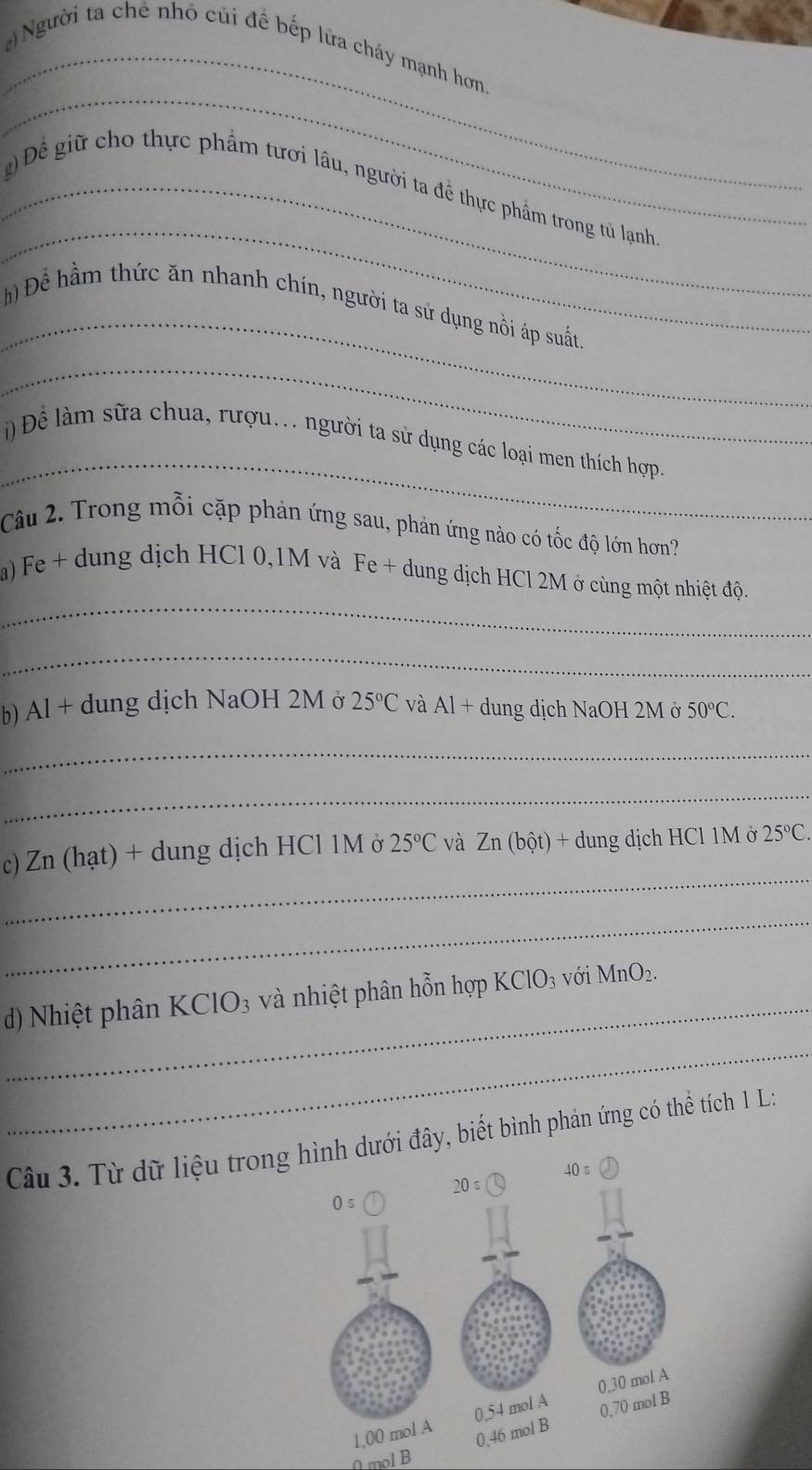 ) Người ta chế nhỏ củi để bếp lửa cháy mạnh hơn,
_
_
_g Để giữ cho thực phẩm tươi lâu, người ta để thực phẩm trong tủ lạnh
_
h Để hầm thức ăn nhanh chín, người ta sử dụng nồi áp suất
_
_
) Để làm sữa chua, rượu.. người ta sử dụng các loại men thích hợp
Câu 2. Trong mỗi cặp phản ứng sau, phản ứng nào có tốc độ lớn hơn?
_
a) Fe + dung dịch HCl 0,1M và Fe + dung dịch HCl 2M ở cùng một nhiệt độ.
_
b) Al+ dung dịch NaOH 2M ở 25°C và Al+ dung dịch NaOH 2M ở 50°C.
_
_
_
c) Zn (hạt) + dung dịch HCl 1M ở 25°C và Zn(bhat ot)+ dung dịch HCl 1M ở 25°C.
_
d) Nhiệt phân KClO₃ và nhiệt phân hỗn hợp KClO_3 với MnO_2.
_
Câu 3. Từ dữ liệu trongới đây, biết bình phản ứng có thể tích 1 L:
0 mol B